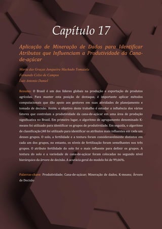 Gestão do Conhecimento e Inovação – Volume 9
208
Capítulo 17
Aplicação de Mineração de Dados para Identificar
Atributos que Influenciam a Produtividade da Cana-
de-açúcar
Maria das Graças Junqueira Machado Tomazela
Fernando Celso de Campos
Luiz Antonio Daniel
Resumo: O Brasil é um dos líderes globais na produção e exportação de produtos
agrícolas. Para manter esta posição de destaque, é importante aplicar métodos
computacionais que dão apoio aos gestores em suas atividades de planejamento e
tomada de decisão. Assim, o objetivo deste trabalho é estudar a influência dos vários
fatores que controlam a produtividade da cana-de-açúcar em uma área de produção
significativa no Brasil. Em primeiro lugar, o algoritmo de agrupamento denominado K-
means foi utilizado para identificar os grupos de produtividade. Em seguida, o algoritmo
de classificação J48 foi utilizado para identificar os atributos mais influentes em cada um
desses grupos. O solo, a fertilidade e a textura foram consideravelmente distintos em
cada um dos grupos, no entanto, os níveis de fertilização foram semelhantes nos três
grupos. O atributo fertilidade do solo foi o mais influente para definir os grupos. A
textura do solo e a variedade de cana-de-açúcar foram colocadas no segundo nível
hierárquico da árvore de decisão. A acurácia geral do modelo foi de 99,66%.
Palavras-chave: Produtividade; Cana-de-açúcar; Mineração de dados, K-means; Árvore
de Decisão
 