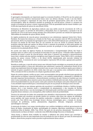 Gestão do Conhecimento e Inovação – Volume 9
209
1. INTRODUÇÃO
O agronegócio desempenha um importante papel na economia brasileira. O Brasil foi um dos países que
mais cresceram no comércio internacional desse setor nas últimas décadas. O país é um dos líderes
mundiais na produção e exportação de uma série de produtos agropecuários, entre eles os do setor
sucroenergético. Além de referência mundial na produção de cana-de-açúcar, o Brasil é o primeiro do
mundo na produção de açúcar e etanol, responsável por 53% da quantidade total de etanol vendido e por
61,8% das exportações de açúcar de cana (Brasil, 2016).
Estimativas do Ministério da Agricultura indicam uma taxa média anual de crescimento de 3,3% na
produção de açúcar, no período de 2013/2014 a 2023/2024. Para as exportações, a projeção é de um
aumento de 3,7% ao ano nesse mesmo período. Para 2023/2024 é previsto um volume de exportação de
38,8 milhões de toneladas de açúcar (Brasil, 2014).
As regiões produtoras de cana-de-açúcar concentram-se nos subsistemas regionais Centro-Sul e Norte-
Nordeste. No Centro-Sul, destaca-se o Estado de São Paulo, que concentra mais de 50% da produção do
país (Conab, 2015). As projeções do agronegócio para a safra 2023/2024 indicam que a produção de cana-
de-açúcar do Estado de São Paulo deve ter um aumento de cerca de 24,6% na próxima década. As
projeções indicam ainda que apenas em Minas Gerais o aumento da produção se dará pelos ganhos em
produtividade. Nos demais estados, o crescimento previsto da produção se fará, principalmente, pelo
aumento de área plantada (Brasil, 2014).
De acordo com dados da Agência Paulista de Investimentos e Competitividade (2014), São Paulo é
destaque tanto no cultivo como na produção de derivados de cana-de-açúcar. O Estado é líder mundial na
produção de etanol a partir da cana-de-açúcar; além disso, é pioneiro em pesquisa e desenvolvimento
nesse setor e detém uma das matrizes energéticas mais limpas do mundo. “Entre 2003 e 2012, a produção
paulista de açúcar cresceu 73,8% e a de álcool 64,5%, impulsionada pelo mercado estadual de
biocombustíveis. A economia do setor sucroenergético representa 44% de toda a agropecuária paulista”
(São Paulo, 2014).
Ressalta-se ainda que a cana-de-açúcar possui uma relevante função estratégica na economia do país, pois
o aquecimento global e a busca por alternativas que substituam a queima de combustíveis fósseis faz do
etanol uma importante fonte de energia renovável, uma vez que é uma das melhores opções para reduzir a
emissão de gases causadores do efeito estufa, haja vista que a sua queima como combustível reduz em
70% a emissão de CO2 na atmosfera em relação à gasolina (Conab, 2015).
Diante do cenário exposto, verifica-se que o setor sucroenergético tem grande relevância para geração de
saldo positivo na balança comercial brasileira, e sua contínua modernização e adequação à realidade do
mercado impactam favoravelmente o desenvolvimento econômico do país. Destaca-se também que esse
setor é uma commodity, dessa maneira o preço dos produtos é definido pelo mercado. Assim, aumentar os
níveis de produtividade da cana-de-açúcar, tanto pelo aumento de produção como pela redução de custos,
é uma atividade imprescindível para a manutenção do país em sua posição de destaque nesse mercado.
Entretanto, salienta-se que sistemas agrícolas são suscetíveis à variabilidade climática e biofísica (pragas,
doenças, etc.), e isso aumenta muito a complexidade do planejamento e das tomadas de decisão
subjacentes, desta forma, o uso das tecnologias de informação pode contribuir para melhorar a eficiência
da gestão desses sistemas e, em consequência, obter melhores níveis de produtividade.
Técnicas de mineração de dados são projetadas para identificar relacionamentos implícitos em grandes
bancos de dados que envolvem um grande número de variáveis, além disso são capazes de identificar
novos padrões, dar maior precisão em padrões conhecidos e modelar fenômenos do mundo real. De
acordo com Tsai (2012) essa tecnologia fornece diversas metodologias para a tomada de decisão,
resolução de problemas, análise, planejamento, diagnóstico, detecção, integração, prevenção,
aprendizagem e inovação.
A mineração de dados é um campo interdisciplinar que combina inteligência artificial, gerenciamento de
banco de dados, visualização de dados, aprendizagem de máquina, algoritmos matemáticos e técnicas
estatísticas (Han & Kamber, 2006; Tsai, 2012). Faz parte de um processo denominado “Descoberta de
Conhecimento em Bases de Dados”, conhecido como KDD (Knowledge Discovery in Databases).
Dessa forma, o objetivo deste trabalho foi estudar a influência dos vários fatores que controlam a
produtividade da cana em uma importante área de produção de cana no Brasil, por meio da mineração de
dados e, dessa forma, propiciar maior precisão no gerenciamento dessa cultura.
 
