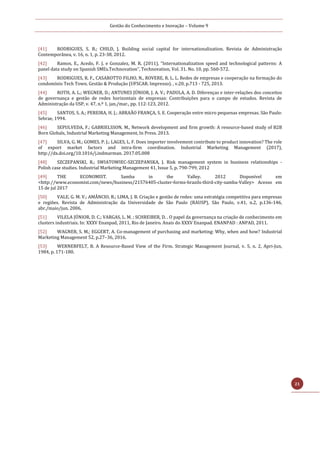 Gestão do Conhecimento e Inovação – Volume 9
21
[41] RODRIGUES, S. B.; CHILD, J. Building social capital for internationalization. Revista de Administração
Contemporânea, v. 16, n. 1, p. 23-38, 2012.
[42] Ramos, E., Acedo, F. J. e Gonzalez, M. R. (2011), “Internationalization speed and technological patterns: A
panel data study on Spanish SMEs.Technovation”, Technovation, Vol. 31. No. 10, pp. 560-572.
[43] RODRIGUES, R. F., CASAROTTO FILHO, N., ROVERE, R. L. L. Redes de empresas e cooperação na formação do
condomínio Tech Town. Gestão & Produção (UFSCAR. Impresso). , v.20, p.713 - 725, 2013.
[44] ROTH, A. L.; WEGNER, D.; ANTUNES JÚNIOR, J. A. V.; PADULA, A. D. Diferenças e inter-relações dos conceitos
de governança e gestão de redes horizontais de empresas: Contribuições para o campo de estudos. Revista de
Administração da USP, v. 47, n.º 1, jan./mar., pp. 112-123, 2012.
[45] SANTOS, S. A.; PEREIRA, H. J.; ABRAÃO FRANÇA, S. E. Cooperação entre micro pequenas empresas. São Paulo:
Sebrae, 1994.
[46] SEPULVEDA, F.; GABRIELSSON, M., Network development and firm growth: A resource-based study of B2B
Born Globals, Industrial Marketing Management, In Press. 2013.
[47] SILVA, G. M.; GOMES, P. J.; LAGES, L. F. Does importer involvement contribute to product innovation? The role
of export market factors and intra-ﬁrm coordination. Industrial Marketing Management (2017),
http://dx.doi.org/10.1016/j.indmarman. 2017.05.008
[48] SZCZEPANSKI, R.; SWIATOWIEC-SZCZEPANSKA, J. Risk management system in business relationships -
Polish case studies. Industrial Marketing Management 41, Issue 5, p. 790-799, 2012
[49] THE ECONOMIST. Samba in the Valley. 2012 Disponível em
<http://www.economist.com/news/business/21576405-cluster-forms-brazils-third-city-samba-Valley> Acesso em
15 de jul 2017
[50] VALE, G. M. V.; AMÂNCIO, R.; LIMA, J. B. Criação e gestão de redes: uma estratégia competitiva para empresas
e regiões. Revista de Administração da Universidade de São Paulo (RAUSP), São Paulo, v.41, n.2, p.136-146,
abr./maio/jun. 2006.
[51] VILELA JÚNIOR, D. C.; VARGAS, L. M. ; SCHREIBER, D. . O papel da governança na criação de conhecimento em
clusters industriais. In: XXXV Enanpad, 2011, Rio de Janeiro. Anais do XXXV Enanpad. ENANPAD : ANPAD, 2011.
[52] WAGNER, S. M.; EGGERT, A. Co-management of purchasing and marketing: Why, when and how? Industrial
Marketing Management 52, p.27–36, 2016.
[53] WERNERFELT, B. A Resource-Based View of the Firm. Strategic Management Journal, v. 5, n. 2, Apri-Jun,
1984, p. 171-180.
 