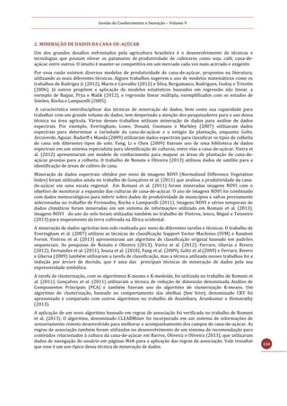 Gestão do Conhecimento e Inovação – Volume 9
210
2. MINERAÇÃO DE DADOS DA CANA-DE-AÇÚCAR
Um dos grandes desafios enfrentados pela agricultura brasileira é o desenvolvimento de técnicas e
tecnologias que possam elevar os patamares de produtividade de cultivares como soja, café, cana-de-
açúcar entre outros. O intuito é manter-se competitiva em um mercado cada vez mais acirrado e exigente.
Por essa razão existem diversos modelos de produtividade de cana-de-açúcar, propostos na literatura,
utilizando as mais diferentes técnicas. Alguns trabalhos sugerem o uso de modelos matemáticos como os
trabalhos de Rodriges Jr (2012), Marin e Carvalho (2012) e Silva, Bergamasco, Rodrigues, Godoy e Trivelin
(2006). Já outros propõem a aplicação de modelos estatísticos baseados em regressão não linear, a
exemplo de Bajpai, Prya e Malik (2012), e regressão linear múltipla, exemplificados com os estudos de
Simões, Rocha e Lamparelli (2005).
A característica interdisciplinar das técnicas de mineração de dados, bem como sua capacidade para
trabalhar com um grande volume de dados, tem despertado a atenção dos pesquisadores para o uso dessa
técnica na área agrícola. Vários desses trabalhos utilizam mineração de dados para análise de dados
espectrais. Por exemplo, Everingham, Lowe, Donald, Coomans e Markley (2007) utilizaram dados
espectrais para determinar a variedade da cana-de-açúcar e o estágio da plantação, enquanto Goltz,
Arcoverde, Aguiar, Rudorff e Maeda (2009) utilizaram dados espectrais para classificar os tipos de colheita
de cana sob diferentes tipos de solo. Fang, Li e Chen (2009) fizeram uso de uma biblioteca de dados
espectrais em um sistema especialista para identificação de culturas, entre elas a cana-de-açúcar. Vieira et
al. (2012) apresentaram um modelo de conhecimento para mapear as áreas de plantação de cana-de-
açúcar prontas para a colheita. O trabalho de Nonato e Oliveira (2013) utilizou dados de satélite para a
identificação de áreas de cultivo de cana.
Mineração de dados espectrais obtidos por meio de imagens NDVI (Normalized Difference Vegetation
Index) foram utilizados ainda no trabalho de Gonçalves et al. (2011) que avaliou a produtividade da cana-
de-açúcar em uma escala regional. Em Romani et al. (2011) foram mineradas imagens NDVI com o
objetivo de monitorar a expansão das culturas de cana-de-açúcar. O uso de imagens NDVI foi combinado
com dados meteorológicos para inferir sobre dados de produtividade de municípios e safras previamente
selecionadas no trabalho de Fernandes, Rocha e Lamparelli (2011). Imagens NDVI e séries temporais de
dados climáticos foram mineradas em um sistema de informações utilizado em Romani et al. (2013).
Imagens NDVI do uso do solo foram utilizadas também no trabalho de Vintrou, Ienco, Bégué e Teisseire
(2013) para mapeamento da terra cultivada na África ocidental.
A mineração de dados agrícolas tem sido realizada por meio de diferentes tarefas e técnicas. O trabalho de
Everingham et al. (2007) utilizou as técnicas de classificação Support Vector Machines (SVM) e Random
Forest. Vintrou et al. (2013) apresentaram um algoritmo de classificação original baseado em padrões
sequenciais. As pesquisas de Nonato e Oliveira (2013), Vieira et al. (2012), Ferraro, Ghersa e Rivero
(2012), Fernandes et al. (2011), Souza et al. (2010), Fang et al. (2009), Goltz et al.(2009) e Ferraro, Rivero
e Ghersa (2009) também utilizaram a tarefa de classificação, mas a técnica utilizada nesses trabalhos foi a
indução por árvore de decisão, que é uma das principais técnicas de mineração de dados pela sua
expressividade simbólica.
A tarefa de clusterização, com os algoritimos K-means e K-medoids, foi utilizada no trabalho de Romani et
al. (2011). Gonçalves et al. (2011) utilizaram a técnica de redução de dimensão denominada Análise de
Componentes Principais (PCA) e também fizeram uso do algoritmo de clusterização K-means. Um
algoritmo de clusterização, baseado no comportamento das abelhas (bee hive), denominado CRY foi
apresentado e comparado com outros algoritmos no trabalho de Ananthara, Arunkumar e Hemavathy
(2013).
A aplicação de um novo algoritmo baseado em regras de associação foi verificada no trabalho de Romani
et al. (2013). O algoritmo, denominado CLEARMiner foi incorporado em um sistema de informações de
sensoriamento remoto desenvolvido para melhorar o acompanhamento dos campos de cana-de-açúcar. As
regras de associação também foram utilizadas no desenvolvimento de um sistema de recomendação para
conteúdos relacionados à cultura da cana-de-açúcar em Barros, Oliveira e Oliveira (2013), que utilizaram
dados de navegação do usuário em páginas Web para a aplicação das regras de associação. Vale ressaltar
que esse é um uso típico dessa técnica de mineração de dados.
 