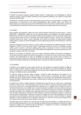 Gestão do Conhecimento e Inovação – Volume 9
211
3. MATERIAIS E MÉTODOS
O método de pesquisa adotado, segundo Nakano (2010), é categorizado como Modelagem (e método
analítico), porque a partir dos dados coletados há um tratamento estatístico cujo objetivo é caracterizar
grupos de produtividade.
Inicialmente é realizada uma breve apresentação da usina que forneceu as informações, na sequência, são
apresentadas as características dos dados disponibilizados. Este trabalho utiliza uma técnica de
clusterização para caracterizar grupos de produtividade da cana-de-açúcar em seguida utiliza uma técnica
de classificação para identificar os fatores que mais impactam na produtividade da cana-de-açúcar.
3.1 A USINA
Neste trabalho, são utilizados os dados do censo varietal qualitativo referentes à cana-de-açúcar – 3 safras,
2006/2007 a 2008/2009, cedidos por um dos maiores grupos sucroenergéticos do Brasil, segundo a
UNICA (União da Indústria de Cana-de-Açúcar) (UNICA, 2016), sediado no interior do Estado de São Paulo.
O Grupo possui quatro usinas em operação, duas delas produzem açúcar e etanol, uma é dedicada à
produção exclusiva de etanol e outra à produção de derivados de levedura. As usinas geram também
energia elétrica a partir da queima do bagaço da cana (cogeração), garantindo autossuficiência e venda do
excedente.
Segundo informações do site da empresa, o índice médio de mecanização da colheita do grupo é de 94%,
chegando a 100% em uma das usinas, índices considerados referência no setor. A companhia compra,
cultiva, colhe e processa a principal matéria prima usada na produção de açúcar e álcool. Na safra
2016/2017, foram processadas um total de 19.281 milhões de toneladas de cana que resultaram em 1.301
toneladas de açúcar e 667 mil m³ de etanol.
Manter-se em posição de destaque nesse setor requer utilização contínua de técnicas, tecnologias e
ferramentas que deem suporte ao aumento da produção e/ou redução dos custos. Assim, foram realizadas
reuniões com colaboradores do setor de qualidade da empresa para discutir como as técnicas de
mineração de dados poderiam ser aplicadas nos dados da produção agrícola, de forma que os diferentes
cenários de produção pudessem ser investigados para a obtenção de melhor produtividade.
3.2. OS DADOS
A planilha com os dados do censo varietal contém em cada instância os seguintes atributos: código da
fazenda, código da gleba, código do talhão, tipo de solo, variedade da cana, datas (divididas em: plantio,
corte 1, corte anterior e corte atual), estágio de corte, tipo de corte, condição de corte, fórmula do adubo,
adubação, fertilidade, textura e produtividade.
Os atributos código da fazenda, código da gleba e código do talhão identificam cada instância e, na
condição de identificadores, não foram necessários neste processo de mineração de dados, as datas
também não foram usadas porque o atributo estágio de corte resume estas informações. Desta forma o
conjunto de dados resultante para este estudo é composto por 10 atributos referentes às características de
21.078 instâncias.
O atributo solo contém o código referente à classificação do tipo do solo, de acordo com a classificação
brasileira de tipos de solo. Traz informação do solo em vários níveis: o primeiro nível diz respeito à classe
do solo, de acordo com a morfologia (latossolo, argissolo, etc); o segundo nível considera as cores no
horizonte B (horizontes são camadas mais ou menos paralelas à superfície do terreno, diferenciadas pela
cor, textura e estrutura); o terceiro nível considera as condições químicas do horizonte subsuperficial
(eutrófico, distrófico, etc). Detalhes dessa tipificação podem ser encontrados em Prado et al. (2008). A
base de dados estudada tem 39 tipos de solos distintos. O atributo variedade diz respeito à cultivar da
cana-de-açúcar, são plantadas 76 diferentes cultivares. O estágio de corte é representado por um número
que registra duas informações, a primeira representa o total de vezes que a cana foi cortada, e a segunda
informa se a cana foi colhida em 12 ou 18 meses (cana de “ano” ou de “ano e meio”), por exemplo, o valor
3.12 indica terceiro corte de uma cana colhida em 12 meses.
O atributo tipo de corte informa se o corte da cana foi manual ou mecanizado e a condição de corte se a
cana foi colhida após queima ou crua. A formulação do adubo informa resumidamente a fórmula do adubo
utilizado no talhão, com 9 diferentes tipos de fórmulas, e a adubação diz respeito à quantidade desse
adubo que foi aplicado, expresso em kg por hectare.
 