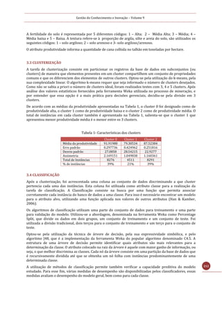 Gestão do Conhecimento e Inovação – Volume 9
212
A fertilidade do solo é representada por 5 diferentes códigos: 1 – Alta; 2 – Média Alta; 3 – Média; 4 –
Média baixa e 5 – Baixa. A textura refere-se à proporção de argila, silte e areia do solo, são utilizados os
seguintes códigos: 1 – solo argiloso; 2 – solo arenoso e 3- solo argiloso/arenoso.
O atributo produtividade informa a quantidade de cana colhida no talhão em toneladas por hectare.
3.3 CLUSTERIZAÇÃO
A tarefa de clusterização consiste em particionar os registros da base de dados em subconjuntos (ou
clusters) de maneira que elementos presentes em um cluster compartilhem um conjunto de propriedades
comuns e que os diferenciem dos elementos de outros clusters. Optou-se pela utilização do k-means, pela
sua complexidade linear. O algoritmo k-means requer que seja informado o número de clusters desejados.
Como não se sabia a priori o número de clusters ideal, foram realizados testes com 3, 4 e 5 clusters. Após
análise dos valores estatísticos fornecidos pela ferramenta Weka utilizada no processo de mineração, e
por entender que essa opção é a mais prática para decisões gerenciais, decidiu-se pela divisão em 3
clusters.
De acordo com as médias da produtividade apresentadas na Tabela 1, o cluster 0 foi designado como de
produtividade alta, o cluster 1 como de produtividade baixa e o cluster 2 como de produtividade média. O
total de instâncias em cada cluster também é apresentado na Tabela 1, salienta-se que o cluster 1 que
apresentou menor produtividade média é o menor entre os 3 clusters.
Tabela 1- Características dos clusters
Cluster 0 Cluster 1 Cluster 2
Média da produtividade 91.91988 79.30534 87.52384
Erro padrão 0.297736 0.424962 0.251816
Desvio padrão 27.0858 28.54215 22.9277
Assimetria 2.169151 1.049838 1.160361
Total de Instâncias 8276 4511 8291
% de instâncias 39% 21% 39%
3.4 CLASSIFICAÇÃO
Após a clusterização, foi acrescentada uma coluna ao conjunto de dados discriminando a que cluster
pertencia cada uma das instâncias. Esta coluna foi utilizada como atributo classe para a realização da
tarefa de classificação. A Classificação consiste na busca por uma função que permita associar
corretamente cada instância do banco de dados a uma classe. Para isso é necessário encontrar um modelo
para o atributo alvo, utilizando uma função aplicada nos valores de outros atributos (Han & Kamber,
2006).
Os algoritmos de classificação utilizam uma parte do conjunto de dados para treinamento e uma parte
para validação do modelo. Utilizou-se a abordagem, denominada na ferramenta Weka como Percentage
Split, que divide os dados em dois grupos, um conjunto de treinamento e um conjunto de teste. Foi
utilizada a divisão tradicional, dois terços para o conjunto de treinamento e um terço para o conjunto de
teste.
Optou-se pela utilização da técnica de árvore de decisão, pela sua expressividade simbólica, e pelo
algoritmo J48, que é a implementação da ferramenta Weka do popular algoritmo denominado C4.5. A
estrutura de uma árvore de decisão permite identificar quais atributos são mais relevantes para a
determinação da classe. O atributo colocado na raiz da árvore é aquele com maior ganho de informação, ou
seja, o que melhor discrimina as classes. Cada nó da árvore consiste em uma partição da base de dados que
é recursivamente dividida até que se obtenha um nó folha com instâncias predominantemente de uma
determinada classe.
A utilização de métodos de classificação permite também verificar a capacidade preditiva do modelo
estudado. Para esse fim, várias medidas de desempenho são disponibilizadas pelos classificadores, essas
medidas avaliam o desempenho do modelo geral, bem como para cada classe.
 