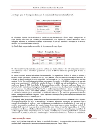 Gestão do Conhecimento e Inovação – Volume 9
218
A avaliação geral de desempenho do modelo de produtividade é apresentada na Tabela 4.
Tabela 4 – Avaliação Geral do Modelo
Resultado
Estatística Kappa 0,9948
Erro absoluto médio 0,0032
Acurácia 99,6651%
Os resultados obtidos com a classificação foram bastante satisfatórios, o índice Kappa está próximo ao
valor máximo, indicando que a correlação entre os valores reais e preditos é perfeita. Por outro lado, o
indicador referente ao erro médio está bem próximo de 0. A acurácia, que indica a proporção de acertos,
também está próxima do valor máximo.
Na Tabela 5 são apresentadas as medidas de desempenho de cada classe.
Tabela 5 – Avaliação das classes
Cluster 0 Cluster 1 Cluster 2
TP 0.996 0.997 0.997
FP 0.002 0.003 0
Precisão 0.997 0.991 0.999
Os valores referentes à avaliação das classes também são muito próximos dos valores máximos no caso
dos valores de TP e da precisão e quase nulos no caso de FP que indica uma porcentagem de erro na
classificação.
Os níveis aceitáveis para os indicadores de desempenho são dependentes da área de aplicação. Nonato e
Oliveira (2013) obtiveram valores de acurácia entre 94,98% e 97,21% e coeficientes Kappa variando de
0,93 a 0,96. Resultados inferiores foram obtidos em Vintrou et al. (2013), em que o modelo teve acurácia
geral de 57,8%. No modelo de produtividade proposto por Fernandes et al. (2011), os valores de acurácia
geral variaram entre 66,75 a 86,5%. No trabalho de Fang et al. (2009) a acurácia obtida foi de 93.5% com
coeficiente Kappa de 0,85. No trabalho de Goltz et al. foram obtidos valores de coeficiente Kappa entre
0,69 e 0,84. No trabalho de Everingham et al. (2007) os modelos que classificaram a variedade da cana
tiveram acurácia variando entre 71,3% a 92,3%, os modelos que classificaram o ciclo da cana (número de
cortes) obtiveram acurácia entre 72,5% a 89,5%. Assim, em comparação com os modelos de classificação
da cultura da cana-de-açúcar encontrados na literatura, entende-se que o modelo gerado neste trabalho
obteve desempenho bastante adequado e pode ser usado como apoio em processos de tomada de decisão
para a gestão da cultura da cana-de-açúcar.
Esse modelo pode ser utilizado para a realização do planejamento de plantio da cana e de tratos culturais,
identificando cenários de baixa produtividade e propondo ações que promovam seu aumento. Outro
exemplo de utilização do modelo é para atividades de ampliação de área de plantação da cana, pode-se
escolher um cenário semelhante às características dessa nova área e, assim, identificar o nível de
produtividade esperado para essa área, possibilitando, dessa forma, prospectar a quantidade de veículos
para transporte da cana colhida, ou identificar as variedades que podem ser plantadas, ou a quantidade de
adubo que precisará ser comprado e assim por diante. A identificação do nível de produtividade associado
aos cenários de produção pode ainda contribuir para o processo de valoração na aquisição de novas áreas.
5. CONSIDERAÇÃO FINAIS
Com a utilização da mineração de dados foi possível identificar 3 grupos distintos, caracterizados em
produtividade baixa, média e alta, denominados, respectivamente, cluster 1,2 e 0.
 