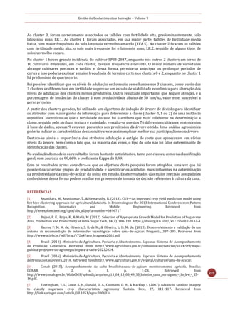 Gestão do Conhecimento e Inovação – Volume 9
219
Ao cluster 0, foram corretamente associados os talhões com fertilidade alta, predominantemente, solo
latosssolo roxo, LR.1. Ao cluster 1, foram associados, em sua maior parte, talhões de fertilidade média
baixa, com maior frequência do solo latossolo vermelho amarelo (LVA.5). No cluster 2 ficaram os talhões
com fertilidade média alta, o solo mais frequente foi o latossolo roxo, LR.2, seguido de alguns tipos de
solos vermelho escuro.
No cluster 1 houve grande incidência do cultivar SP83-2847, enquanto nos outros 2 clusters em torno de
10 cultivares diferentes, em cada cluster, tiveram frequência relevante. O maior número de variedades
abrange cultivares precoces e tardios e, dessa forma, permite-se antecipar ou prolongar períodos de
cortes e isso poderia explicar a maior frequência de terceiro corte nos clusters 0 e 2, enquanto no cluster 1
há predomínio de quarto corte.
Foi possível identificar que os níveis de adubação estão muito semelhantes nos 3 clusters, como o solo dos
3 clusters se diferenciam em fertilidade sugere-se um estudo de viabilidade econômica para alteração dos
níveis de adubação dos clusters menos produtivos. Outro resultado importante, que requer atenção, é a
porcentagem de instâncias do cluster 1 com produtividade abaixo de 50 ton/ha, valor esse, suscetível a
gerar prejuízo.
A partir dos clusters gerados, foi utilizado um algoritmo de indução de árvore de decisão para identificar
os atributos com maior ganho de informação para determinar a classe (cluster 0, 1 ou 2) de uma instância
específica. Identificou-se que a fertilidade do solo foi o atributo que mais colaborou na determinação a
classe, seguido pelo atributo textura e variedade, ressalta-se que dos 76 diferentes cultivares pertencentes
à base de dados, apenas 9 estavam presentes nos predicados da árvore obtida. Uma análise agronômica
poderia indicar as características dessas cultivares e assim explicar melhor sua participação nessa árvore.
Destaca-se ainda a importância dos atributos adubação e estágio de corte que apareceram em vários
níveis da árvore, bem como o fato que, na maioria das vezes, o tipo de solo não foi fator determinante de
identificação das classes.
Na avaliação do modelo os resultados foram bastante satisfatórios, tanto por classes, como na classificação
geral, com acurácia de 99,66% e coeficiente Kappa de 0,99.
Com os resultados acima considera-se que os objetivos desta pesquisa foram atingidos, uma vez que foi
possível caracterizar grupos de produtividade e identificar os atributos mais influentes na determinação
da produtividade da cana-de-açúcar da usina em estudo. Esses resultados dão maior precisão aos padrões
conhecidos e dessa forma podem auxiliar em processos de tomada de decisão referentes à cultura da cana.
REFERÊNCIAS
[1] Ananthara, M., Arunkumar, T., & Hemavathy, R. (2013). CRY—An improved crop yield prediction model using
bee hive clustering approach for agricultural data sets. In Proceedings of the 2013 International Conference on Pattern
Recognition, Informatics and Mobile Engineering. Retrieved from
http://ieeexplore.ieee.org/xpls/abs_all.jsp?arnumber=6496717
[2] Bajpai, P. K., Priya, K., & Malik, M. (2012). Selection of Appropriate Growth Model for Prediction of Sugarcane
Area, Production and Productivity of India. Sugar Tech, 14(2), 188–191. https://doi.org/10.1007/s12355-012-0142-4
[3] Barros, F. M. M. de, Oliveira, S. R. de M., & Oliveira, L. H. M. de. (2013). Desenvolvimento e validação de um
sistema de recomendação de informações tecnológicas sobre cana-de-açúcar. Bragantia, 387–395. Retrieved from
http://www.scielo.br/pdf/brag/v72n4/aop_bragncea2061.pdf
[4] Brasil (2014). Ministério da Agricultura, Pecuária e Abastecimento. Sapcana: Sistema de Acompanhamento
de Produção Canavieira. Retrieved from http://www.agricultura.gov.br/comunicacao/noticias/2014/09/mapa-
publica-projecoes-do-agronegocio-para-a-safra-20232024.
[5] Brasil (2016). Ministério da Agricultura, Pecuária e Abastecimento. Sapcana: Sistema de Acompanhamento
de Produção Canavieira. 2016. Retrieved from http://www.agricultura.gov.br/vegetal/culturas/cana-de-acucar.
[6] Conab (2015). Acompanhamento da safra brasileira:cana-de-açúcar: monitoramento agrícola. Brasília:
CONAB, v. 2, n. 1, p. 1-28. Retrieved from
http://www.conab.gov.br/OlalaCMS/uploads/arquivos/15_04_13_08_49_33_boletim_cana_portugues_-_1o_lev_-_15-
16.pdf.
[7] Everingham, Y. L., Lowe, K. H., Donald, D. A., Coomans, D. H., & Markley, J. (2007). Advanced satellite imagery
to classify sugarcane crop characteristics. Agronomy Sustain. Dev., 27, 111–117. Retrieved from
http://link.springer.com/article/10.1051/agro:2006034
 