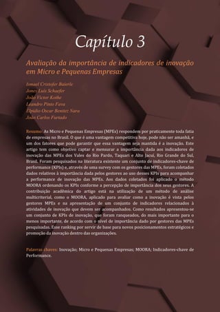 Gestão do Conhecimento e Inovação – Volume 9
22
Capítulo 3
Avaliação da importância de indicadores de inovação
em Micro e Pequenas Empresas
Ismael Cristofer Baierle
Jones Luís Schaefer
João Victor Kothe
Leandro Pinto Fava
Elpidio Oscar Benitez Nara
João Carlos Furtado
Resumo: As Micro e Pequenas Empresas (MPEs) respondem por praticamente toda fatia
de empresas no Brasil. O que é uma vantagem competitiva hoje, pode não ser amanhã, e
um dos fatores que pode garantir que essa vantagem seja mantida é a inovação. Este
artigo tem como objetivo captar e mensurar a importância dada aos indicadores de
inovação das MPEs dos Vales do Rio Pardo, Taquari e Alto Jacuí, Rio Grande do Sul,
Brasil. Foram pesquisados na literatura existente um conjunto de indicadores-chave de
performance (KPIs) e, através de uma survey com os gestores das MPEs, foram coletados
dados relativos à importância dada pelos gestores ao uso desses KPIs para acompanhar
a performance de inovação das MPEs. Aos dados coletados foi aplicado o método
MOORA ordenando os KPIs conforme a percepção de importância dos seus gestores. A
contribuição acadêmica do artigo está na utilização de um método de análise
multicriterial, como o MOORA, aplicado para avaliar como a inovação é vista pelos
gestores MPEs e na apresentação de um conjunto de indicadores relacionados à
atividades de inovação que devem ser acompanhados. Como resultados apresentou-se
um conjunto de KPIs de inovação, que foram ranqueados, do mais importante para o
menos importante, de acordo com o nível de importância dado por gestores das MPEs
pesquisadas. Esse ranking por servir de base para novos posicionamentos estratégicos e
promoção da inovação dentro das organizações.
Palavras chaves: Inovação; Micro e Pequenas Empresas; MOORA; Indicadores-chave de
Performance.
 