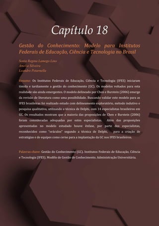 Gestão do Conhecimento e Inovação – Volume 9
223
Capítulo 18
Gestão do Conhecimento: Modelo para Institutos
Federais de Educação, Ciência e Tecnologia no Brasil
Sonia Regina Lamego Lino
Amelia Silveira
Leandro Petarnella
Resumo: Os Institutos Federais de Educação, Ciência e Tecnologia (IFES) iniciaram
timida e tardiamente a gestão do conhecimento (GC). Os modelos voltados para esta
realidade são ainda emergentes. O modelo delineado por Chen e Burstein (2006) emerge
da revisão de literatura como uma possibilidade. Buscando validar este modelo para as
IFES brasileiras foi realizado estudo com delineamento exploratório, método indutivo e
pesquisa qualitativa, utilizando a técnica de Delphi, com 14 especialistas brasileiros em
GC. Os resultados mostram que a maioria das proposições de Chen e Burstein (2006)
foram consideradas adequadas por estes especialistas. Além das proposições
apresentadas no modelo estudado houve ênfase, por parte dos especialistas,
reconhecidos como “oráculos” segundo a técnica de Delphi, para a criação de
estratégias e de equipes como cerne para a implantação da GC nos IFES brasileiros.
Palavras-chave: Gestão do Conhecimento (GC). Institutos Federais de Educação, Ciência
e Tecnologia (IFES). Modêlo de Gestão de Conhecimento. Administração Universitária.
 