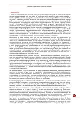 Gestão do Conhecimento e Inovação – Volume 9
224
1 INTRODUÇÃO
A gestão do conhecimento (GC), enquanto forma pela qual o conhecimento pode ser sistematizado, a partir
de determinada finalidade, tem sido objeto de estudo em vários campos do saber. Cosma, Carutasu e
Carutasu (2009) defendem que a gestão do conhecimento pode ser uma possibilidade de construção da
eficiência, o que implica em dizer, por sua vez, que gerenciar o comportamento e o crescimento humano
pode ser uma maneira de gerenciar o comportamento e o crescimento organizacional. Assim, a gestão do
conhecimento não se resume ou se define apenas ao aspecto humano, uma vez que, conforme salienta
Darroch e McNaughton (2002), o conhecimento também pode ser gerado e gerenciado pela própria
organização. Logo, pode-se entender que na atualidade a gestão do conhecimento se constitui em uma
competência organizacional. Mesmo porque, conforme argumentam Darroch e McNaughton (2002), é ele
que possibilita a melhoria do desempenho e a criação de possibilidades de competição e de obtenção de
sucesso. Por consequência, o gerenciamento se torna tão importante quanto necessário, amparando a
relevância do presente estudo. Mesmo porque, conforme salientam Davenport e Prusak (1998), enquanto
os bens materiais se desgastam e se depreciam, o conhecimento é sempre ampliado e se multiplica na
medida em que é transferido e, ao mesmo tempo, permanece com o seu transmissor.
Continuando se pode entender ainda que um dos mecanismos utilizados no gerenciamento do
conhecimento é o mapeamento de competências. Para tanto, de acordo com Behr (2010), o processo de
avaliação das competências existentes em uma organização permite mapear, selecionar e desenvolver
novas competências necessárias para a (re)adequação organizacional no ambiente. Este mapeamento é
estratégico e inerente à organização já que, por meio dele, se torna possível (re)formular seu desempenho
e, desta maneira, realinhar seu comportamento no mercado. Este entendimento é compartilhado por
Prieto e Revilla (2004) quando destacam que um número crescente de organizações percebem que a
gestão do conhecimento é um recurso fundamental para sua competitividade. E que, por isso mesmo, na
sociedade atual, elas – as organizações, têm tido mais interesse em estimular a criação e o gerenciamento
deste conhecimento por entenderem que ele é o maior trunfo para sua tomada de decisão e para a
formulação da estratégia, nesta nova ordem social.
Com esta argumentação vai se tornando claro que a organização adquire competência quando traduz o
fluxo informacional, extraídos dos diferentes contextos e cenário, em uma vantagem competitiva alinhada
aos seus objetivos. E, que esta organização gerencia e, ao mesmo tempo cria conhecimento, quando este
processo de gerenciamento e de criação se torna capaz de criar vantagens para a organização. Desta
forma, fornece a capacidade de resolver problemas na medida em que aprende e repassa esta
aprendizagem para os demais membros da organização. Estes, por sua vez, aprendem e contribuem para a
eficiência do processo, transformando esta capacidade em uma competência organizacional, que se traduz
na gestão do conhecimento. A GC se torna importante neste cenário, e se constitui em fator essencial para
o desempenho da organização.
Em decorrência disso, a criação de modelos, de etapas, de passos e de estruturas que sejam capazes de
ilustrar e de distinguir até que ponto as organizações estão alcançando seus objetivos planejados se
constitui, também, como importantes mecanismos de gestão e/ou gerenciamento do conhecimento
organizacional. Por consequência, a seleção de modelos de GC, e sua validação para nortear a adoção da
gestão do conhecimento em organizações, se apresenta como parte deste todo, também importante, e um
dos desafios para realizar o respectivo gerenciamento, na organização.
O estudo aqui proposto se norteia com este entendimento. E, se baseia nesta temática, uma vez que se
revela pontual nas organizações. Em especifico, se volta para organizações públicas de educação superior
brasileiras: os Institutos Federais de Educação, Ciência e Tecnologia (IFES). Para os IFES este tema é ainda
incipiente, ainda que a GC seja vista como fator essencial para seu desempenho, no momento atual.
Mesmo na literatura internacional e nacional deste tema, até o momento, não se tem estudo que analise e
compare os modelos de CG em IES e/ou IFES, ou seja, no âmbito da administração universitária,
destacando o que se apresenta como o mais adequado e completo para este contexto. Ou mesmo, que
tenha sido estudado e validado por especialistas brasileiros, expertos em gestão do conhecimento, da
esfera pública e de instituições de ensino superior. Há, portanto, uma lacuna para estudo, e justificativa
para prosseguir com esta investigação. Esta se configura, portanto, como uma proposta de pesquisa.
Para tanto, se constituem em objetivos de estudo: a) a revisão de literatura em bases de dados
bibliográficos, disponíveis em linha no Portal da Coordenação de Aperfeiçoamento de Pessoal de Nível
Superior (CAPES), de 2003 a 2013, sobre modelos de gestão do conhecimento em instituições de ensino
superior; b) a descrição e análise dos modelos encontrados na literatura e a seleção das etapas ou passos
 