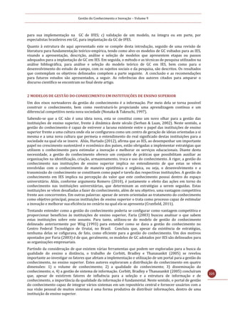 Gestão do Conhecimento e Inovação – Volume 9
225
para sua implementação na GC de IFES; c) validação de um modelo, na íntegra ou em parte, por
especialistas brasileiros em GC, para implantação da GC de IFES.
Quanto à estrutura do aqui apresentado este se compõe desta introdução, seguido de uma revisão de
literatura para fundamentação teórico-empírica, tendo como alvo os modelos de GC voltados para as IES,
visando a apresentação, descrição, análise e seleção de modelos que apresentem etapas ou passos
adequados para a implantação de GC em IES. Em seguida, o método e as técnicas de pesquisa utilizados na
análise bibliográfica, para análise e seleção do modelo teórico de GC em IES, bem como para o
desenvolvimento do estudo de campo, com os sujeitos sociais e da pesquisa, são descritos. Os resultados
que contemplam os objetivos delineados compõem a parte seguinte. A conclusão e as recomendações
para futuros estudos são apresentados, a seguir. As referências dos autores citados para amparar o
discurso científico se encontram no final deste artigo.
2 MODELOS DE GESTÃO DO CONHECIMENTO EM INSTITUIÇÕES DE ENSINO SUPERIOR
Um dos eixos norteadores da gestão do conhecimento é a informação. Por meio dela se torna possível
construir o conhecimento, bem como reestruturá-lo propiciando uma aprendizagem contínua e um
diferencial competitivo nesta nova sociedade (Nonaka & Takeuchi, 1997).
Sabendo-se que a GC não é uma ideia nova, esta se constitui como um novo olhar para a gestão das
instituições de ensino superior, frente à dinâmica deste século (Serban & Luan, 2002). Neste sentido, a
gestão do conhecimento é capaz de entrever a lacuna existente entre o papel das instituições de ensino
superior frente a uma cultura onde ela se configurava como um centro de geração de ideias orientadas a si
mesma e a uma nova cultura que permeia o entendimento do real significado destas instituições para a
sociedade na qual ela se insere. Aliás, Hurtado (2012), afirma que as IES, ao desempenhar um importante
papel no crescimento sustentável e econômico dos países, estão obrigadas a implementar estratégias que
utilizem o conhecimento para estimular a inovação e melhorar os serviços educacionais. Diante desta
necessidade, a gestão do conhecimento oferece um conjunto de práticas que possibilitam auxiliar as
organizações na identificação, criação, armazenamento, troca e uso do conhecimento. A rigor, a gestão do
conhecimento nas instituições de ensino superior implica no entendimento de que estas se vêem
envolvidas com o conhecimento de maneira epistêmica e orgânica, ou seja, o desenvolvimento e a
transmissão do conhecimento se constituem como papel e tarefa das respectivas instituições. A gestão do
conhecimento em IES implica na percepção do valor que este conhecimento possui dentro do espaço
universitário. Aliás, conforme argumenta Romero (2010), é justamente o efeito das ações em torno do
conhecimento nas instituições universitárias, que determinam as estratégias a serem seguidas. Estas
instituições se vêem desafiadas a fazer do conhecimento, além de seu objetivo, uma vantagem competitiva
frente aos concorrentes. Em outras palavras: apesar de serem orientadas ao tratamento do conhecimento
como objetivo principal, poucas instituições de ensino superior o trata como processo capaz de estimular
a inovação e melhorar sua eficiência no cenário na qual ela se apresenta (Cranfield, 2011).
Tentando entender como a gestão do conhecimento poderia se configurar como vantagem competitiva e
proporcionar benefícios às instituições de ensino superior, Faria (2003) buscou analisar o que sabem
estas instituições sobre este assunto. Para tanto, utilizou-se do modelo de gestão do conhecimento
delineado anteriormente por Wiig (1993) para entender como se dava a gestão do conhecimento no
Centro Federal Tecnológico de Urutaí, no Brasil. Concluiu que, apesar da existência de estratégias,
nenhuma delas se cofigurava, de fato, como eficiente para a gestão do conhecimento. Um dos motivos
apontados por Faria (2003) é de que, geralmente, os modelos de GC adotados por IES são delineados para
as organizações empresariais.
Partindo da consideração de que existem várias ferramentas que podem ser exploradas para a busca da
qualidade do ensino a distância, o trabalho de Corbitt, Bradley e Thanasankit (2005) se revelou
importante ao investigar os fatores que afetam a implementação e utilização de um portal para a gestão do
conhecimento, no ensino superior. Estes autores exploraram a distribuição do conhecimento em quatro
dimensões: 1) o volume de conhecimento; 2) a qualidade do conhecimento; 3) disseminação do
conhecimento; e, 4) a gestão de sistema de informação. Corbitt, Bradley e Thanasankit (2005) concluíram
que, apesar de existirem fatores de influência para a seleção e a estrutura de informação e de
conhecimento, a importância da qualidade da informação é fundamental. Neste sentido, o portal de gestão
do conhecimento capaz de integrar vários sistemas em um repositório central e fornecer usuários com a
sua visão pessoal de muitos sistemas é uma forma produtiva de distribuir informações, dentro de uma
instituição de ensino superior.
 