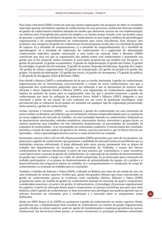 Gestão do Conhecimento e Inovação – Volume 9
226
Para Chen e Burstein (2006), tendo em vista que muitas organizações são incapazes de obter os resultados
esperados quando introduzem a gestão do conhecimento em seus processos, analisaram diversos modelos
de gestão do conhecimento intensivo baseada em tarefas que obtiveram sucesso em sua implementação,
nos últimos anos. O propósito dos autores foi simples e, ao mesmo tempo, ousado: criar um modelo capaz
de garantir o aumento da eficiência da gestão do conhecimento no que tange à melhora da aprendizagem
organizacional e do compartilhamento do conhecimento para novas descobertas. Para alcançar este
propósito, seis categorias de gestão do conhecimento foram propostas, sendo elas: a) a atividade de gestão
de captura; b) a atividade de armazenamento; c) a atividade de compartilhamento; d) a atividade de
aprendizagem; e) a atividade de exploração do conhecimento; f) a exploração de determinado
conhecimento específico, quando relacionado a uma tarefa em especial. Chen e Burstein (2006)
concluiram que uma vez que as organizações não podem existir sem conhecimento é justamente sua
gestão que se faz essencial, nestes contextos. E, para tanto, propuseram um modelo com 18 passos: 1)
gestão da persuasão, 2) gestão orçamentária, 3) gestão da implementação, 4) gestão das fontes, 5) gestão
da estratégia, 6) gestão das ferramentas, 7) gestão do projeto, 8) gestão da liderança, 9) gestão dos cargos,
10) gestão da cultura organizacional, 11) gestão da comunicação, 12) gestão do projeto,13) gestão dos
grupos, 14) gestão da informação, 15) gestão dos riscos, 16) gestão da recompensa, 17) gestão da política,
e 18) gestão da divulgação. (Chen & Burstein, 2006).
Para Roloff e Oliveira (2007) o entendimento foi de que as tarefas destinadas à gestão do conhecimento
organizacional não se relacionavam, necessariamente, à criação de novos conhecimentos, mas que a
organização dos conhecimentos adquiridos para sua utilização é que se apresentam de maneira mais
eficiente e eficaz. Segundo Roloff e Oliveira (2007), esta organização do conhecimento adquirido não
implica no aumento de custos para as organizações, uma vez que é possível promover a gestão do
conhecimento por meio da utilização de softwares livres. Roloff e Oliveira (2007) chegaram a esta
conclusão a partir de um estudo de caso realizado em um curso de graduação tecnológica, onde
perceberam que os softwares livres podem ser adotados em qualquer tipo de organização promovendo,
desta maneira, a gestão do conhecimento.
Cosma, Carutasu e Carutasu (2009), ao analisarem a gestão do conhecimento em uma instituição de
ensino militar na Romênia, perceberam que as instituições romenas tinham dificuldades para se ajustarem
às novas exigências do mercado de trabalho, em uma sociedade baseada no conhecimento. Utilizando-se
de questionários estruturados, métodos estatísticos, observações diretas, entrevistas e grupos focais, os
autores pautaram seus trabalhos em três elementos fundamentais: a) necessidades da sociedade; b)
requisitos de modernidade; c) as necessidades da comunidade acadêmica. A interpretação dos resultados
permitiu a criação de uma espécie de gerência de sistema, cujo foco permeou o que no futuro deveria ser
aprendido, como a aprendizagem deveria ocorrer, e como ela deveria ser avaliada.
Avançando o pensar sobre a GC em IES, Chantarasombat (2009) apresentou, por meio de sua pesquisa, um
plano para a gestão do conhecimento que garantisse a qualidade da educação frente aos problemas que as
instituições estavam enfrentando. O plano delineado pelo autor previa, juntamente com os planos de
trabalho dos departamentos da Faculdade, na Universidade da Tailândia, o exame dos fatores
condicionantes de sucesso educacional. A partir de uma amostra por conveniência, o autor encontrou
como fatores para o sucesso da gestão do conhecimento: a) a aplicação de um modelo de desenvolvimento
de gestão que considere a equipe ou o líder de núcleo preparação; b) as motivações para construção de
trabalho participativo; c) os planos de desenvolvimento de potencialidades da equipe; d) a prática e o
desenvolvimento dos respectivos planos no trabalho; e) o acompanhamento e a atualização do corpo de
conhecimento, e a avaliação do trabalho para as conclusões.
Também o trabalho de Zahrawi e Yahya (2009), realizado na Malásia, por meio de um estudo de caso em
uma instituição de ensino superior, revelou que, apesar dos grandes esforços que eram concentrados na
gestão do conhecimento, poucos se revelavam como resultados efetivos. Zahrawi e Yahya (2009)
propuseram assim um modelo de gestão do conhecimento baseado na interação de quatro componentes
considerados essenciais: a) social e de gestão; b) infraestrutura; c) tecnologia; d) processo organizacional
de negócios. A partir da interação destes quatro componentes, as autoras concluíram que para uma visão
holística, sobre a gestão do conhecimento, se fazia necessário uma abordagem que pudesse garantir que os
esforços deveriam ser orientados para a reutilização e a interação entre os componentes acima
delineados.
Ainda em 2009, Ruyan et al. (2009) ao analisarem a gestão do conhecimento no ensino superior chinês,
perceberam que a implementação bem sucedida de conhecimento no sistema de gestão organizacional,
quando voltados ao ensino superior, pode ser agente de transformações e mudanças geradoras do sucesso
institucional. Em decorrência deste pensar, os autores levantaram os principais problemas enfrentados
 