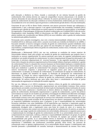Gestão do Conhecimento e Inovação – Volume 9
227
pela educação a distância na China, visando a construção de um sistema baseado na gestão do
conhecimento. Este sistema deveria ser capaz de compartilhar recursos educacionais e de atender às
diversas demandas de uma educação eficaz e eficiente. Os autores perceberam que na sociedade atual, a
gestão do conhecimento da educação a distância se tornou fundamental, evidenciando, por isso mesmo, a
necessidade de se ter um sistema capaz de gerenciar o conhecimento gerado dentro e fora das instituições.
Consciente de que as IES no Reino Unido contavam com poucos processos formais que utilizassem o
conhecimento, e que a educação superior é um agente transformador das sociedades, Cranfield (2011)
evidenciou que a gestão do conhecimento no ensino superior se sustenta em quatro pilares: a) tecnologia;
b) organização; c) aprendizagem; d) liderança Os pilares evidenciados por Cranfield (2011) não são novos.
Pesquisadores como Stankosky (2005) já alicerçavam, em 2005, seus trabalhos nestes pilares. Estes
pilares também são reconhecidos por Batista (2012) em seus trabalhos sobre a gestão do conhecimento
na administração pública brasileira.
Permeando outro caminho investigativo, mas com a mesma intencionalidade voltada para a GC em IES,
Cranfield (2011) se debruçou ainda sobre o assunto recorrendo aos trabalhos de Kidwell et al. (2000), e
buscando entender se haveria vantagens oriundas da gestão do conhecimento quando trabalhada como
uma disciplina. Assim, o autor percebeu que, apesar de uma disciplina ser capaz de oferecer uma visão
mais holística, a implementação efetiva da gestão do conhecimento, muitas vezes, é reduzida, e não atinge
toda a organização.
Eftekharzade e Mohammadi (2011), por sua vez, avaliaram as condições do ensino superior da
Universidade Islâmica Azad, para propor um modelo de gestão do conhecimento que pudesse levar a
instituição ao sucesso organizacional. Os autores partiram, para tanto, do seguinte entendimento para
estabelecer um modelo de gestão do conhecimento: a) cultura organizacional; b) papel da informação e da
tecnologia; c) estrutura organizacional; d) recursos humanos. E, das seguintes questões de pesquisa:
Como está a situação da estrutura organizacional na Universidade Islâmica Azad para estabelecer a gestão
do conhecimento? Como é a situação dos recursos humanos na Universidade Azad para o estabelecimento
de gestão do conhecimento? E, como está a situação da cultura organizacional na Universidade Islâmica
Azad para estabelecer a gestão do conhecimento? Em pesquisa realizada na própria universidade, os
autores encontraram respostas e propuseram os seguintes passos para uma efetiva gestão do
conhecimento: 1) atenção, 2) avaliação do conhecimento, 3) constituição da equipe de conhecimento, 4)
determinar os papéis dos membros da equipe, 5) ilustração da perspectiva do conhecimento da
universidade, 6) criação da cultura organizacional para a implementação do sistema de gestão do
conhecimento, 7) implementação do sistema de gestão do conhecimento utilizando as instalações da
universidade. Os autores destacam que, para tanto, deve haver o envolvimento de todas as partes
interessadas da organização na realização do modelo sugerido.
Por sua vez, Akhavan et al. (2011) estudaram os fatores críticos da gestão do conhecimento, como
estratégias para o sucesso no desempenho organizacional, nas universidades iranianas. Estes autores
apresentaram um modelo conceitual partindo da observação do desempenho destas instituições de ensino
superior. Para tanto, analisaram e classificaram os fatores afetivos na relação entre as estratégias de
gestão do conhecimento, desempenho organizacional e a gestão do conhecimento, a partir das práticas
universitárias na criação de um modelo que permitiu a investigação da influência de diferentes estratégias
de gestão do conhecimento nas universidades. Os estudos destes autores consideraram que: a) a
universidade iraniana como uma organização de serviços tem enfrentado crescentes competições; b) que
estas instituições estão sendo acusadas de não proporcionar aos alunos o pensamento crítico, bem como
as respectivas habilidades necessárias para a pesquisa; c) que é responsabilidade das universidades
formarem indivíduos com estas habilidades; d) há experiências que suportam o importante papel da
universidade como uma instituição para o pensamento crítico, onde o conhecimento é desenvolvido e
amplamente divulgado toda a organização como uma fonte de criação de valor; e) a maioria das
universidades iranianas não contam com um sistema de gestão do conhecimento. Os autores, ao analisar a
literatura no que tange à gestão do conhecimento em universidades, delinearam os seguintes passos para
a implementação da estratégia de gestão do conhecimento em IES: 1) as universidades devem criar um
comportamento de cooperação, confiança, otimismo e responsabilidade individual e em grupo, 2) a gestão
do conhecimento deve ser praticada a partir da formação de equipes que possam adquirir a
responsabilidade pela gestão, 3) as universidades devem se beneficiar da tecnologia, na gestão do
conhecimento, para explorar os fatores efetivos de competitividade, compartilhando, por meio delas as
experiências e habilidades dos profissionais envolvidos gerando, desta forma, um processo de
comunicação entre os agentes organizacionais, 4) as universidades devem mapear o conhecimento nela
inserido pensando a possibilidade de consulta, instrução e desenvolvimento do mesmo. Para tanto,
 