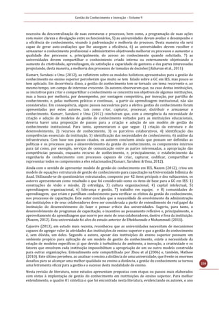 Gestão do Conhecimento e Inovação – Volume 9
228
necessita da descentralização de suas estruturas e processos, bem como, a programação de suas ações
com maior clareza e divulgação entre os funcionários, 5) as universidades devem avaliar o desempenho e
a eficiência do conhecimento, visando à padronização e melhoria do processo. Desta maneira ela será
capaz de gerar auto-avaliações que lhe assegure a eficiência, 6) as universidades devem recolher e
armazenar o conhecimento profissional e administrativo objetivando melhorar os processos e aumentar a
qualidade dos processos e, principalmente, do acesso ao conhecimento quando solicitado, 7) as
universidades devem compartilhar o conhecimento criado interna ou externamente objetivando o
aumento da criatividade, aprendizagem, da satisfação e capacidade de gestores e das partes interessadas
propiciando, desta maneira, a melhoria dos processos de tomadas de decisões (Akhavan et al., 2011)
Kumarr, Sarukesi e Uma (2012), ao refletirem sobre os modelos holísticos apresentados para a gestão do
conhecimento no ensino superior perceberam que muito se tem falado sobre a GC em IES, mas pouco se
tem aplicado. Em decorrência disso, a gestão do conhecimento tem se tornado um tema recorrente e, ao
mesmo tempo, um campo de interesse crescente. Os autores observaram que, no caso destas instituições,
as iniciativas para criar e compartilhar o conhecimento se concentra nos objetivos de algumas instituições,
mas a busca por melhoria, por desempenho, por vantagem competitiva, por inovação, por partilha de
conhecimento, e, pelas melhores práticas e contínuas, a partir da aprendizagem institucional, não são
consideradas. Em consequência, alguns passos necessários para a efetiva gestão do conhecimento foram
apresentadas por estes autores, tais como criar, capturar, processar, distribuir e armazenar o
conhecimento. Kumarr, Sarukesi e Uma (2012) concluiram que, com a emergência da necessidade de
criação e adoção de modelos de gestão de conhecimento voltados para as instituições educacionais,
deveria haver uma proposição de passos para a criação e adoção de um modelo de gestão do
conhecimento institucional. Para tanto, apresentaram o que segue: 1) criação da estrutura e do
desenvolvimento, 2) recursos de conhecimento, 3) os parceiros colaborativos, 4) identificação das
competências essenciais da instituição, 5) identificação das necessidades de conhecimento, 6) análise da
infraestrutura. Com base nos passos citados, os autores concluem ainda que possam ser definidas as
políticas e os processos para o desenvolvimento da gestão do conhecimento, os componentes internos
para tal como, por exemplo, serviços de comunicação entre as partes interessadas, a apropriação das
competências pessoais, enquanto recurso de conhecimento, e, principalmente, o estabelecimento da
engenharia do conhecimento com processos capazes de criar, capturar, codificar, compartilhar e
representar todos os componentes a eles relacionados.(Kumarr, Sarukesi & Uma, 2012).
Ainda com o sentido de apresentar modelo de gestão do conhecimento em IES, Nazem (2012), criou um
modelo de equações estruturais de gestão do conhecimento para capacitação na Universidade Islâmica de
Azad. Utilizando-se de questionários estruturados, composto por 42 itens pricipais e dez subjacentes, os
autores apresentaram como resultado o que foi considerado como os itens de base para a GC em IES: 1)
construções de visão e missão, 2) estratégia, 3) cultura organizacional, 4) capital intelectual, 5)
aprendizagem organizacional, 6) liderança e gestão, 7) trabalho em equipe, e 8) comunidades de
aprendizagem, que criam e partilham conhecimento para verificar os efeitos da gestão do conhecimento,
nos processos de capacitação. Este autor concluiu que a necessidade de envolvimento da administração
das instituições e de seus colaboradores deve ser considerada a partir do entendimento do real papel da
instituição do desenvolvimento do fazer e pensar crítico das universidades. Sugeriu, para tanto, o
desenvolvimento de programas de capacitação, o incentivo ao pensamento reflexivo e, principalmente, o
aproveitamento da aprendizagem que ocorre por meio de seus colaboradores, dentro e fora da instituição.
(Nazem, 2012). Esta universidade foi alvo do estudo anterior de Eftekharzade e Mohammadi (2011).
Cajueiro (2013), em estudo mais recente, reconheceu que as universidades necessitam de mecanismos
capazes de agregar valor às atividades das instituições de ensino superior e que a gestão do conhecimento
é, sem dúvida, um deles. Segundo a autora, apesar das instituições de ensino superior possuem um
ambiente propício para aplicação de um modelo de gestão do conhecimento, existe a necessidade da
criação de modelos específicos já que devido à turbulência do ambiente, a inovação, a criatividade e os
fatores que envolvem cada instituição impossibilitam a apropriação de um ou outro modelo construído
para outras organizações. Entendimento este compartilhado por Zhou et al (2006) e, também, Mathew
(2010). Este último percebeu, ao analisar o ensino a distância de uma universidade, que frente os enormes
desafios para se alcançar uma melhor qualidade no ensino a distância, a gestão do conhecimento se tornou
uma ferramenta eficaz para a gestão e o sucesso desta modalidade de ensino.
Nesta revisão de literatura, nove estudos apresentam propostas com etapas ou passos mais elaborados
com vistas à implantação de gestão do conhecimento em instituições de ensino superior. Para melhor
entendimento, o quadro 01 sintetiza o que foi encontrado nesta literatura, evidenciando os autores, o ano
 