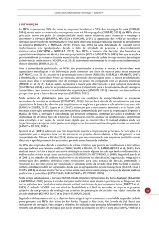 Gestão do Conhecimento e Inovação – Volume 9
23
1 INTRODUÇÃO
As MPEs representam 99% do todas as empresas brasileiras e 52% dos empregos formais (SEBRAE,
2014), sendo assim caracterizadas as empresas com até 99 empregados (SEBRAE, 2015). As MPEs são os
principais atores em polos de competitividade sendo meios eficientes para aumentar o emprego e
disseminar a inovação (BRAUNE, MAHIEUX e BONCORI, 2016). A capacidade das MPEs de vasculhar o
mercado para reconhecer oportunidades é vital para obter uma posição vantajosa levando ao crescimento
da empresa (MIOCEVIC e MORGAN, 2018). Porém, nas MPEs há uma dificuldade de traduzir novos
conhecimentos em oportunidades devido à falta de atividade de pesquisa e desenvolvimento
sistematizadas (AGOSTINI e NOSELLA, 2017). Nas MPEs a maioria das decisões são baseadas na
capacidade e conhecimento técnico dos seus proprietários (ROY e DANGAYACH, 2015), fato que se explica
pela inexistência de setores e funções especializadas como gerente de cadeia de suprimentos, tecnologias
da informação ou financeiro (MOEUF, et al. 2018) acarretando em tomadas de decisão sem fundamentação
técnico-científica (SHBAIR, 2016).
Com a concorrência globalizada, as MPEs são pressionadas a crescer e inovar, e desenvolver suas
capacidades tecnológicas e de informação pode constituir um fator de sucesso para essas empresas
(RAYMOND, et al. 2018), aliando-se à proximidade com o cliente (ARBUSSA, BIKFALVI e MARQUÈS, 2017),
à flexibilidade e reatividade frente ao mercado, dirimindo desvantagens como a menor produtividade,
custos mais altos e desempenho pior de entregas no prazo em comparado com as grandes empresas
(MOEUF, et al. 2018). Faz-se assim, necessária a busca pela diferenciação e por soluções inovadoras
(DIMITROVA, 2018), a criação de produtos inovadores é importante para o desenvolvimento de vantagens
competitivas, crescimento e lucratividade das organizações (JANSSEN, 2011) trazendo com isso melhores
perspectivas para o futuro dessas empresas (SAUNILA, 2012).
Neste cenário de globalização, para que estejam em condições de competitividade, as empresas
necessitam de mudanças contínuas (ZIZLAVSKY, 2016). Isto se dará através de investimentos nas suas
capacidades de inovação, são elas que impulsionam os negócios e garantem a sobrevivência no mercado
(RAMOS e ZILBER, 2015). Laguir et al. (2017), salientam que o crescimento econômico é atribuído cada
vez mais à inovação, tornando esta uma meta política compartilhada por todos da organização. Segundo o
Manual de Oslo, a inovação é considerada um processo complexo, contendo variações e podendo ser
implantada em diversos tipos de empresas. É necessário, porém, analisar as oportunidades, determinar
uma estratégia e ser capaz de inovar mais rápido que os concorrentes. O manual destaca ainda ser
importante que a empresa tenha postura estratégica com foco em investimentos para manter-se inovando
(RAMOS e ZILBER, 2015).
Speroni et al. (2015) salientam que tão importante quanto a implementar processos de inovação, é a
capacidade que a empresa deve ter de mensurar os projetos desenvolvidos, a fim de garantir a sua
competitividade. Nilsson e Ritzén (2014) destacam que essa mensuração nas empresas possibilita novas
ideias ou o aperfeiçoamento das existentes, gerando novas formas de trabalho.
Os KPIs são originados devido a existência de vários critérios, que podem ser conflituosos e interativos,
mas que indicam um caminho analítico (ZHOU, WANG e ZHANG, 2018; TAMOSAITIENE et al., 2013). Para
analisar esses critérios e traçar uma nova estratégia ou tomar alguma decisão que tenha embasamento, a
análise multicritérios surge como uma solução (KAZANCOGLU e OZTURKOGLU, 2018). Segundo Lacerda et
al (2011), os métodos de análises multicritério são eficientes na identificação, organização, integração e
mensuração dos critérios definidos como necessários para uma tomada de decisão, permitindo o
resultado das decisões possa ser visualizado e simulado antes da decisão final. Para facilitar a análise,
critérios similares podem ser agrupados, desde que os agrupamentos sejam homogêneos (ROCHA, DIAS e
DIMAS, 2013). A análise multicritério se torna ainda mais interessante porque é capaz de efetuar análises
qualitativas e quantitivas (ZAVADSKAS; KAKLAUSKAS e VILUTIENE, 2009).
Neste artigo selecionamos o método MOORA (Multi-Objective Optimization by Ratio Analysis) (BRAUERS
e ZAVADSKAS, 2006) porque é um dos métodos multicritério mais atuais e que lida com as fraquezas dos
outros métodos, seu resultado é naturalmente estável com tempo de processamento baixo (AKKAYA et al.,
2015). O método MOORA tem um nível de flexibilidade e é fácil de entender ao separar o processo
subjetivo de um processo de avaliação em critérios de ponderação de decisão com várias tomadas de
decisão atributos (KUMAR SAHU et al, 2014 e SIAHAAN, 2018).
Seguindo o delineamento inicial, o objetivo deste artigo é captar e mensurar a o nível de importância dado
pelos gestores das MPEs dos Vales do Rio Pardo, Taquari e Alto Jacuí, Rio Grande do Sul, Brasil aos
indicadores de inovação. Para atingir o objetivo, foi utilizada uma pesquisa bibliográfica e documental a
respeito das atividades de inovação que darão origem ao conjunto de KPIs e, com uma survey, verificar a
 