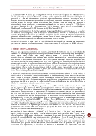 Gestão do Conhecimento e Inovação – Volume 9
230
A análise do quadro 01 indica que as categorias se referem às considerações gerais dos autores sobre GC
em IES, voltadas para preocupações com o social e a gestão organizacional. Os fatores se voltam para os
processos de GC em IES, principalmente quanto aos aspectos de recursos humanos e tecnológicos. Aqui a
equipe e a liderança sobressaem.Quanto às etapas ou passos delineados, o modelo proposto por Chen e
Burstein (2006), se revelou como o instrumento mais completo, tendo em vista que considera e
contempla, de forma semelhante, várias das proposições feitas por autores como Wiig (1993), Cosma,
Carutasu e Carutasu (2009), Chantarasombat (2009), Zahrawi e Yahya (2009), Cranfield (2011),
Eftekharzade e Mohammadi (2011), Kumarr et al. (2012) e Nazem (2012).
Frente ao exposto na revisão da literatura, percebe-se que a gestão do conhecimento, apesar de se revelar
de interesse em vários países, ainda é um desafio à administração pública e às instituições de ensino
superior. Se pode perceber, ainda, que o tema é emergente, e que o numero de artigos que apresentam
propostas mais formalizadas, com categorias, fatores, passos ou etapas para o processo de implantação da
gestão do conhecimento em instituições de ensino superior, ainda é reduzido.
Em decorrência disso, e para o que se espera enquanto continuidade da tratativa ora apresentada,
apresenta-se a seguir o método delineado para validar esta proposta de modelo para os IFES brasileiros.
3 MÉTODO E TÉCNICA DE PESQUISA
Uma vez que as pesquisas qualitativas não buscam a generalidade do fenômeno, mas sua interpretação, ela
se firma e se orienta por pequenas amostras que, conforme delineiam Richardson (1989), Neves (1996),
Flick (20014, 2009), Vieira (2004, 2005), Malhotra (2005), e Creswell (2010), permitem a
contextualização e compreensão do problema a ser estudado. Neste sentido, é a abordagem de pesquisa
que permite a construção de argumentos e a (re)construção da realidade a partir dos fenômenos que
apresentam o respectivo objeto. Neste estudo, mais especificamente, este é o delineamento adotado para
compreender a gestão do conhecimento em instituições públicas de ensino superior, visto este ser um
tema ainda emergente na literatura. Assim, optou-se por uma investigação exploratória, já que o
conhecimento sobre a gestão do conhecimento ainda é inicial e pouco repertoriado, no que tange às
instituições de ensino superior (Silveira et al., 2009). Em decorrência disso, a base epistêmica da condução
deste estudo se alicerça pelo raciocínio indutivo.
É importante salientar que as pesquisas exploratórias, conforme argumenta Freitas et al. (2000) objetiva a
familiarização do pesquisador com os conceitos e com as abordagens que já foram realizadas e firmadas
sobre o tópico de interesse. Para tanto, em uma primeira fase, utilizou-se a análise bibliográfica, por meio
de uma revisão sistemática da literatura sobre GC para IES, como uma das formas de fundamentação do
assunto em questão e de aumento de conhecimento. Uma vez realizada esta fase inicial, foi definida a
técnica de pesquisa a ser utilizada na pesquisa de campo.
Buscando consenso para a validação do apresentado nos modelos revisados na literatura do tema de GC
em IES, optou-se pela técnica de Delphi, que se apresentou como de utilidade para este propósito. A
técnica de Delphi utiliza-se do conhecimento de especialistas ou expertos sobre determinado tema para a
estruturação das possibilidades de entendimento de um tema mais complexo (Mitchel, 1992). Isto implica
em dizer que, por meio da exposição de determinada idéia ou assunto aos especialistas de determinada
área do conhecimento, apesar da possibilidade de dissonância argumentativa quando processada
individualmente, a respectiva exposição deve levar a um consenso entre os especialistas selecionados.
Para tanto, conforme explica Sáfadi (2001) e Wright e Spers (2006), devem ser seguidos passos para
estrutura da técnica. De forma resumida os passos são: 1) garantir o anonimato dos respondentes na etapa
de coleta, evitando assim, a possível influência e/ou constrangimento entre os respondentes; 2) formar
rodadas de questões e a representação estatística dos retornos de cada rodada; 3) fornecer aos
participantes um retorno sobre suas respostas, por parte do grupo, para que se torne possível a
reavaliação das mesmas em posteriores etapas.
Os trabalhos de Dalkey e Helmer (1963), Pill (1971), Kuespert e Estes (1976); Fink (1984), Webler et al.
(1991), Mitchel (1992), Wright (1986, 1994), Wrigh e Giovinazzo (2000), Wright e Spers (2006) e Chia-
Chin e Standford (2007), todos voltados para a técnica de Delphi, além de enfocarem e de elucidarem a
evolução da técnica de Delphi, sugerem a estrutura a ser utilizada para o desenvolvimento de pesquisa. De
forma geral, e com base nestes autores, o processo se delineia da seguinte maneira: 1) Um coordenador
(ou uma equipe de coordenação) deverá preparar um questionário que será encaminhado aos
especialistas para que os mesmos respondam, individualmente, todas as questões. 2) A partir das
devolutivas dos especialistas, as respostas são tabuladas e devolvidas aos especialistas com um
 