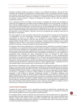 Gestão do Conhecimento e Inovação – Volume 9
231
tratamento estatístico simples que pode ser, inclusive, com a definição da mediana e dos quartis. Estes
resultados são devolvidos aos especialistas na rodada seguinte onde os participantes deverão reavaliar
suas respostas a partir da justificativa e/ou respostas dos demais respondentes. 3) A partir da reavaliação
da resposta dos especialistas, repetem-se as perguntas e a tabulação dos resultados. A partir da repetição
do processo, torna-se possível a redução de divergência de opiniões até um nível que pode ser
considerado consensual.
Com a utilização da técnica de Delphi se torna possível a emergência de cenários que possibilitem a
construção de estratégias para um melhor alcance do objetivo proposto. No caso em questão, o modelo de
Chen e Burstein (2006), propondo a GC para IES, serviu de parâmetro para a definição das questões do
instrumento de coleta de dados junto aos especialistas, por ter sido considerado na revisão de literatura
dos modelos que apresentam etapas ou passos para a implantação de GC em IES, como o mais abrangente.
Assim, as questões formuladas aos expertos foram em numero de 18, tendo sido estruturadas, conforme o
que determian a tecnica de Delphi, e adotando a tecnica de escalograma, para assegurar maior grau de
liberdade aos respondentes.
Para tanto, seguindo os eixos norteadores acima descritos, em um primeiro momento, foram selecionados
14 respondentes, em uma amostragem intencional, privilegiando os especialistas em gestão do
conhecimento, no Brasil, na área pública, e em instituições de ensino superior. A definição dos
respondentes, para esta amostra, se deu por meio da técnica de snowball. É importante lembrar que
segundo Baldin e Munhoz (2011), a técnica metodológica snowball, também divulgada como snowball
sampling ou “Bola de Neve”, é uma forma de amostra não probabilística, que visa, para comporem as
cadeias de referência, as sementes deixadas em determinadas cadeias.
Os seguintes critérios foram utilizados para a seleção desta amostra intencional, no sentido de assegurar
sua qualidade: a) os especialistas deveriam possuir formação acadêmica em gestão do conhecimento ou
em cursos de áreas correlatas; b) os especialistas estavam ou estiveram recentemente envolvidos com a
gestão, pesquisa, desenvolvimento, implementação, manutenção ou avaliação da GC, na esfera pública; c)
os especialistas foram selecionados dentro de uma área geográfica de experiência, no caso, o Brasil; d) os
especialistas foram indicados por outros especialistas da área, em setembro de 2013. Assim,
primeiramente foram convidados especialistas considerados referências no tema, manifestadamente
reconhecidos como especialistas consagrados em GC, no Brasil. Os demais participantes foram indicados
pela técnica de seleção de amostra snowball, ou seja, a partir da indicação nominal dos primeiros
especialistas. Todos os especialistas envolvidos nesta pesquisa apresentam formação acadêmica, produção
científica, atuação profissional e experiência prática na criação, implementação e /ou gestão em GC na
esfera pública, dentre outras iniciativas que se relacionam com o objeto em estudo.
Para amparar o entendimento sobre o ambiente de pesquisa se faz importante ressaltar que os Institutos
Federais – lócus deste estudo, são organizações que, considerando as políticas públicas de ensino superior
implementadas pelo governo brasileiro, são frutos da transformação de Centros Federais de Educação
Tecnológica (CEFET), Escolas Técnicas e Colégios Agrícolas, entre outras organizações da Rede Federal,
em IES, para a ampliação da oferta de serviços públicos de educação pela Administração Pública,
ampliando a Rede Federal de Educação Profissional, Cientifica e Tecnológica. Ampliação esta
regulamentada pela Lei 11.892, de 28 de dezembro de 2008. Em decorrência disso, por possuir aspectos
ligados à Administração Pública, em sentido estrito, estes devem ser analisados sob dois aspectos: objetivo
(ou material, que tem foco a atividade) e subjetivo (orgânico ou formal). Estes aspectos e características
foram levados em consideração pelos especialistas ao formularem as proposições para um modelo de GC,
para estas instituições. Estas iniciativas estão em curso, sendo que este trabalho se configura como de
interesse para os Institutos Federais de Educação, Ciência e Tecnologia (IFES).
4 RESULTADOS DA PESQUISA
A pesquisa de campo, realizada com os especialistas em gestão do conhecimento, considerados como
sujeitos sociais da pesquisa, e “oráculos” segundo a técnica de Delphi, buscou a validação do modelo de
Chen e Burstein (2006), no todo ou em parte, para as IFES brasileiras.
Os resultados obtidos a partir da aplicação dos instrumentos de coleta de dados junto aos especialistas
(painel Delphi), nas duas rodadas, quanto às 18 etapas preconizadas por Chen e Burstein (2006) foram
reunidos, a seguir. Estas etapas ou passos, apreciados e avaliados pelos especialistas, foram em parte
validados. Os principais comentários que embasam as considerações para cada um dos passos propostos
no modelo analisado foram dispostos, em sequencia.
 