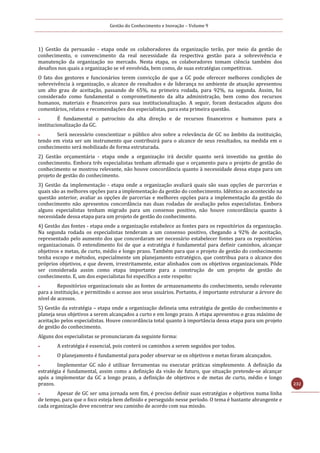 Gestão do Conhecimento e Inovação – Volume 9
232
1) Gestão da persuasão - etapa onde os colaboradores da organização terão, por meio da gestão do
conhecimento, o convencimento da real necessidade da respectiva gestão para a sobrevivência e
manutenção da organização no mercado. Nesta etapa, os colaboradores tomam ciência também dos
desafios nos quais a organização se vê envolvida, bem como, de suas estratégias competitivas.
O fato dos gestores e funcionários terem convicção de que a GC pode oferecer melhores condições de
sobrevivência à organização, o alcance de resultados e de liderança no ambiente de atuação apresentou
um alto grau de aceitação, passando de 65%, na primeira rodada, para 92%, na segunda. Assim, foi
considerado como fundamental o comprometimento da alta administração, bem como dos recursos
humanos, materiais e financeiros para sua institucionalização. A seguir, foram destacados alguns dos
comentários, relatos e recomendações dos especialistas, para esta primeira questão.
 É fundamental o patrocínio da alta direção e de recursos financeiros e humanos para a
institucionalização da GC.
 Será necessário conscientizar o público alvo sobre a relevância de GC no âmbito da instituição,
tendo em vista ser um instrumento que contribuirá para o alcance de seus resultados, na medida em o
conhecimento será mobilizado de forma estruturada.
2) Gestão orçamentária - etapa onde a organização irá decidir quanto será investido na gestão do
conhecimento. Embora três especialistas tenham afirmado que o orçamento para o projeto de gestão do
conhecimento se mostrou relevante, não houve concordância quanto à necessidade dessa etapa para um
projeto de gestão do conhecimento.
3) Gestão da implementação - etapa onde a organização avaliará quais são suas opções de parcerias e
quais são as melhores opções para a implementação da gestão do conhecimento. Idêntico ao acontecido na
questão anterior, avaliar as opções de parcerias e melhores opções para a implementação da gestão do
conhecimento não apresentou concordância nas duas rodadas de avaliação pelos especialistas. Embora
alguns especialistas tenham migrado para um consenso positivo, não houve concordância quanto à
necessidade dessa etapa para um projeto de gestão do conhecimento.
4) Gestão das fontes - etapa onde a organização estabelece as fontes para os repositórios da organização.
Na segunda rodada os especialistas tenderam a um consenso positivo, chegando a 92% de aceitação,
representado pelo aumento dos que concordaram ser necessário estabelecer fontes para os repositórios
organizacionais. O entendimento foi de que a estratégia é fundamental para definir caminhos, alcançar
objetivos e metas, de curto, médio e longo prazo. Também para que o projeto de gestão do conhecimento
tenha escopo e métodos, especialmente um planejamento estratégico, que contribua para o alcance dos
próprios objetivos, e que devem, irrestritamente, estar alinhados com os objetivos organizacionais. Pôde
ser considerada assim como etapa importante para a construção de um projeto de gestão do
conhecimento. E, um dos especialistas foi específico a este respeito:
 Repositórios organizacionais são as fontes de armazenamento do conhecimento, sendo relevante
para a instituição, e permitindo o acesso aos seus usuários. Portanto, é importante estruturar a árvore do
nível de acessos.
5) Gestão da estratégia – etapa onde a organização delineia uma estratégia de gestão do conhecimento e
planeja seus objetivos a serem alcançados a curto e em longo prazo. A etapa apresentou o grau máximo de
aceitação pelos especialistas. Houve concordância total quanto à importância dessa etapa para um projeto
de gestão do conhecimento.
Alguns dos especialistas se pronunciaram da seguinte forma:
 A estratégia é essencial, pois conterá os caminhos a serem seguidos por todos.
 O planejamento é fundamental para poder observar se os objetivos e metas foram alcançados.
 Implementar GC não é utilizar ferramentas ou executar práticas simplesmente. A definição da
estratégia é fundamental, assim como a definição da visão de futuro, que situação pretende-se alcançar
após a implementar da GC a longo prazo, a definição de objetivos e de metas de curto, médio e longo
prazos.
 Apesar de GC ser uma jornada sem fim, é preciso definir suas estratégias e objetivos numa linha
de tempo, para que o foco esteja bem definido e perseguido nesse período. O tema é bastante abrangente e
cada organização deve encontrar seu caminho de acordo com sua missão.
 
