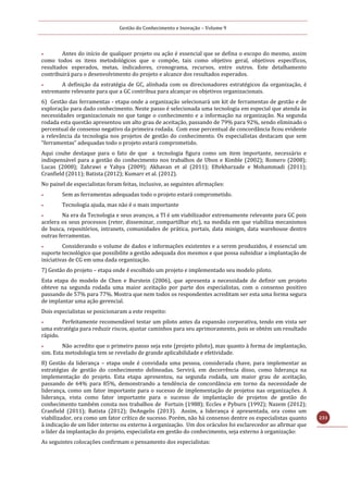 Gestão do Conhecimento e Inovação – Volume 9
233
 Antes do início de qualquer projeto ou ação é essencial que se defina o escopo do mesmo, assim
como todos os itens metodológicos que o compõe, tais como objetivo geral, objetivos específicos,
resultados esperados, metas, indicadores, cronograma, recursos, entre outros. Este detalhamento
contribuirá para o desenvolvimento do projeto e alcance dos resultados esperados.
 A definição da estratégia de GC, alinhada com os direcionadores estratégicos da organização, é
extremante relevante para que a GC contribua para alcançar os objetivos organizacionais.
6) Gestão das ferramentas - etapa onde a organização selecionará um kit de ferramentas de gestão e de
exploração para dado conhecimento. Neste passo é selecionada uma tecnologia em especial que atenda às
necessidades organizacionais no que tange o conhecimento e a informação na organização. Na segunda
rodada esta questão apresentou um alto grau de aceitação, passando de 79% para 92%, sendo eliminado o
percentual de consenso negativo da primeira rodada. Com esse percentual de concordância ficou evidente
a relevância da tecnologia nos projetos de gestão do conhecimento. Os especialistas destacam que sem
“ferramentas” adequadas todo o projeto estará comprometido.
Aqui coube destaque para o fato de que a tecnologia figura como um item importante, necessário e
indispensável para a gestão do conhecimento nos trabalhos de Ubon e Kimble (2002); Romero (2008);
Lucas (2008); Zahrawi e Yahya (2009); Akhavan et al (2011); Eftekharzade e Mohammadi (2011);
Cranfield (2011); Batista (2012); Kumarr et al. (2012).
No painel de especialistas foram feitas, inclusive, as seguintes afirmações:
 Sem as ferramentas adequadas todo o projeto estará comprometido.
 Tecnologia ajuda, mas não é o mais importante
 Na era da Tecnologia e seus avanços, a TI é um viabilizador extremamente relevante para GC pois
acelera os seus processos (reter, disseminar, compartilhar etc), na medida em que viabiliza mecanismos
de busca, repositórios, intranets, comunidades de prática, portais, data minigm, data warehouse dentre
outras ferramentas.
 Considerando o volume de dados e informações existentes e a serem produzidos, é essencial um
suporte tecnológico que possibilite a gestão adequada dos mesmos e que possa subsidiar a implantação de
iniciativas de CG em uma dada organização.
7) Gestão do projeto – etapa onde é escolhido um projeto e implementado seu modelo piloto.
Esta etapa do modelo de Chen e Burstein (2006), que apresenta a necessidade de definir um projeto
obteve na segunda rodada uma maior aceitação por parte dos especialistas, com o consenso positivo
passando de 57% para 77%. Mostra que nem todos os respondentes acreditam ser esta uma forma segura
de implantar uma ação gerencial.
Dois especialistas se posicionaram a este respeito:
 Perfeitamente recomendável testar um piloto antes da expansão corporativa, tendo em vista ser
uma estratégia para reduzir riscos, ajustar caminhos para seu aprimoramento, pois se obtém um resultado
rápido.
 Não acredito que o primeiro passo seja este (projeto piloto), mas quanto à forma de implantação,
sim. Esta metodologia tem se revelado de grande aplicabilidade e efetividade.
8) Gestão da liderança – etapa onde é convidada uma pessoa, considerada chave, para implementar as
estratégias de gestão do conhecimento delineadas. Servirá, em decorrência disso, como liderança na
implementação do projeto. Esta etapa apresentou, na segunda rodada, um maior grau de aceitação,
passando de 64% para 85%, demonstrando a tendência de concordância em torno da necessidade de
liderança, como um fator importante para o sucesso de implementação de projetos nas organizações. A
liderança, vista como fator importante para o sucesso de implantação de projetos de gestão do
conhecimento também consta nos trabalhos de Fortuin (1988); Eccles e Pyburn (1992); Nazem (2012);
Cranfield (2011); Batista (2012); DeAngelis (2013). Assim, a liderança é apresentada, ora como um
viabilizador, ora como um fator crítico de sucesso. Porém, não há consenso dentre os especialistas quanto
à indicação de um líder interno ou externo à organização. Um dos oráculos foi esclarecedor ao afirmar que
o líder da implantação do projeto, especialista em gestão do conhecimento, seja externo à organização:
As seguintes colocações confirmam o pensamento dos especialistas:
 