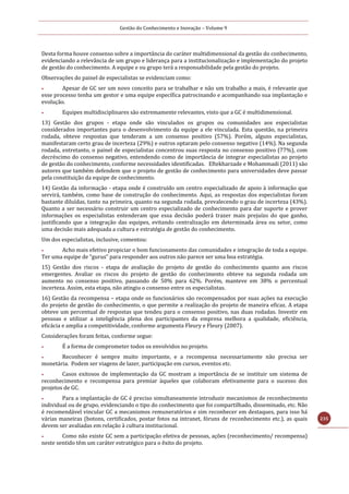 Gestão do Conhecimento e Inovação – Volume 9
235
Desta forma houve consenso sobre a importância do caráter multidimensional da gestão do conhecimento,
evidenciando a relevância de um grupo e liderança para a institucionalização e implementação do projeto
de gestão do conhecimento. A equipe e ou grupo terá a responsabilidade pela gestão do projeto.
Observações do painel de especialistas se evidenciam como:
 Apesar de GC ser um novo conceito para se trabalhar e não um trabalho a mais, é relevante que
esse processo tenha um gestor e uma equipe específica patrocinando e acompanhando sua implantação e
evolução.
 Equipes multidisciplinares são extremamente relevantes, visto que a GC é multidimensional.
13) Gestão dos grupos - etapa onde são vinculados os grupos ou comunidades aos especialistas
considerados importantes para o desenvolvimento da equipe a ele vinculada. Esta questão, na primeira
rodada, obteve respostas que tenderam a um consenso positivo (57%). Porém, alguns especialistas,
manifestaram certo grau de incerteza (29%) e outros optaram pelo consenso negativo (14%). Na segunda
rodada, entretanto, o painel de especialistas concentrou suas resposta no consenso positivo (77%), com
decréscimo do consenso negativo, entendendo como de importância de integrar especialistas ao projeto
de gestão do conhecimento, conforme necessidades identificadas. Eftekharzade e Mohammadi (2011) são
autores que também defendem que o projeto de gestão de conhecimento para universidades deve passar
pela constituição da equipe de conhecimento.
14) Gestão da informação - etapa onde é construído um centro especializado de apoio à informação que
servirá, também, como base de construção do conhecimento. Aqui, as respostas dos especialistas foram
bastante diluídas, tanto na primeira, quanto na segunda rodada, prevalecendo o grau de incerteza (43%).
Quanto a ser necessário construir um centro especializado de conhecimento para dar suporte e prover
informações os especialistas entenderam que essa decisão poderá trazer mais prejuízo do que ganho,
justificando que a integração das equipes, evitando centralização em determinada área ou setor, como
uma decisão mais adequada a cultura e estratégia de gestão do conhecimento.
Um dos especialistas, inclusive, comentou:
 Acho mais efetivo propiciar o bom funcionamento das comunidades e integração de toda a equipe.
Ter uma equipe de “gurus” para responder aos outros não parece ser uma boa estratégia.
15) Gestão dos riscos - etapa de avaliação do projeto de gestão do conhecimento quanto aos riscos
emergentes. Avaliar os riscos do projeto de gestão do conhecimento obteve na segunda rodada um
aumento no consenso positivo, passando de 50% para 62%. Porém, manteve em 38% o percentual
incerteza. Assim, esta etapa, não atingiu o consenso entre os especialistas.
16) Gestão da recompensa – etapa onde os funcionários são recompensados por suas ações na execução
do projeto de gestão do conhecimento, o que permite a realização do projeto de maneira eficaz. A etapa
obteve um percentual de respostas que tendeu para o consenso positivo, nas duas rodadas. Investir em
pessoas e utilizar a inteligência plena dos participantes da empresa melhora a qualidade, eficiência,
eficácia e amplia a competitividade, conforme argumenta Fleury e Fleury (2007).
Considerações foram feitas, conforme segue:
 É a forma de comprometer todos os envolvidos no projeto.
 Reconhecer é sempre muito importante, e a recompensa necessariamente não precisa ser
monetária. Podem ser viagens de lazer, participação em cursos, eventos etc.
 Casos exitosos de implementação da GC mostram a importância de se instituir um sistema de
reconhecimento e recompensa para premiar àqueles que colaboram efetivamente para o sucesso dos
projetos de GC.
 Para a implantação de GC é preciso simultaneamente introduzir mecanismos de reconhecimento
individual ou de grupo, evidenciando o tipo do conhecimento que foi compartilhado, disseminado, etc. Não
é recomendável vincular GC a mecanismos remuneratórios e sim reconhecer em destaques, para isso há
várias maneiras (botons, certificados, postar fotos na intranet, fóruns de reconhecimento etc.), as quais
devem ser avaliadas em relação à cultura institucional.
 Como não existe GC sem a participação efetiva de pessoas, ações (reconhecimento/ recompensa)
neste sentido têm um caráter estratégico para o êxito do projeto.
 