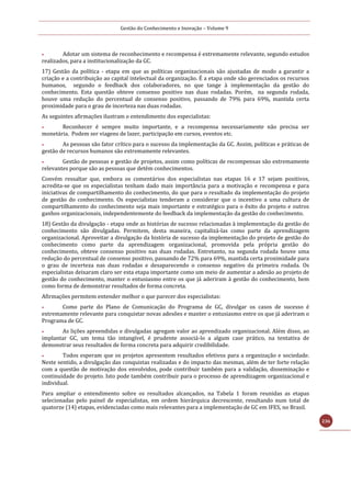 Gestão do Conhecimento e Inovação – Volume 9
236
 Adotar um sistema de reconhecimento e recompensa é extremamente relevante, segundo estudos
realizados, para a institucionalização da GC.
17) Gestão da política - etapa em que as políticas organizacionais são ajustadas de modo a garantir a
criação e a contribuição ao capital intelectual da organização. É a etapa onde são gerenciados os recursos
humanos, segundo o feedback dos colaboradores, no que tange à implementação da gestão do
conhecimento. Esta questão obteve consenso positivo nas duas rodadas. Porém, na segunda rodada,
houve uma redução do percentual de consenso positivo, passando de 79% para 69%, mantida certa
proximidade para o grau de incerteza nas duas rodadas.
As seguintes afirmações ilustram o entendimento dos especialistas:
 Reconhecer é sempre muito importante, e a recompensa necessariamente não precisa ser
monetária. Podem ser viagens de lazer, participação em cursos, eventos etc.
 As pessoas são fator crítico para o sucesso da implementação da GC. Assim, políticas e práticas de
gestão de recursos humanos são extremamente relevantes.
 Gestão de pessoas e gestão de projetos, assim como políticas de recompensas são extremamente
relevantes porque são as pessoas que detém conhecimentos.
Convém ressaltar que, embora os comentários dos especialistas nas etapas 16 e 17 sejam positivos,
acredita-se que os especialistas tenham dado mais importância para a motivação e recompensa e para
iniciativas de compartilhamento do conhecimento, do que para o resultado da implementação do projeto
de gestão do conhecimento. Os especialistas tenderam a considerar que o incentivo a uma cultura de
compartilhamento do conhecimento seja mais importante e estratégico para o êxito do projeto e outros
ganhos organizacionais, independentemente do feedback da implementação da gestão do conhecimento.
18) Gestão da divulgação - etapa onde as histórias de sucesso relacionadas à implementação da gestão do
conhecimento são divulgadas. Permitem, desta maneira, capitalizá-las como parte da aprendizagem
organizacional. Aproveitar a divulgação da história de sucesso da implementação do projeto de gestão do
conhecimento como parte da aprendizagem organizacional, promovida pela própria gestão do
conhecimento, obteve consenso positivo nas duas rodadas. Entretanto, na segunda rodada houve uma
redução do percentual de consenso positivo, passando de 72% para 69%, mantida certa proximidade para
o grau de incerteza nas duas rodadas e desaparecendo o consenso negativo da primeira rodada. Os
especialistas deixaram claro ser esta etapa importante como um meio de aumentar a adesão ao projeto de
gestão do conhecimento, manter o entusiasmo entre os que já aderiram à gestão do conhecimento, bem
como forma de demonstrar resultados de forma concreta.
Afirmações permitem entender melhor o que parecer dos especialistas:
 Como parte do Plano de Comunicação do Programa de GC, divulgar os casos de sucesso é
extremamente relevante para conquistar novas adesões e manter o entusiasmo entre os que já aderiram o
Programa de GC.
 As lições apreendidas e divulgadas agregam valor ao aprendizado organizacional. Além disso, ao
implantar GC, um tema tão intangível, é prudente associá-lo a algum case prático, na tentativa de
demonstrar seus resultados de forma concreta para adquirir credibilidade.
 Todos esperam que os projetos apresentem resultados efetivos para a organização e sociedade.
Neste sentido, a divulgação das conquistas realizadas e do impacto das mesmas, além de ter forte relação
com a questão de motivação dos envolvidos, pode contribuir também para a validação, disseminação e
continuidade do projeto. Isto pode também contribuir para o processo de aprendizagem organizacional e
individual.
Para ampliar o entendimento sobre os resultados alcançados, na Tabela 1 foram reunidas as etapas
selecionadas pelo painel de especialistas, em ordem hierárquica decrescente, resultando num total de
quatorze (14) etapas, evidenciadas como mais relevantes para a implementação de GC em IFES, no Brasil.
 