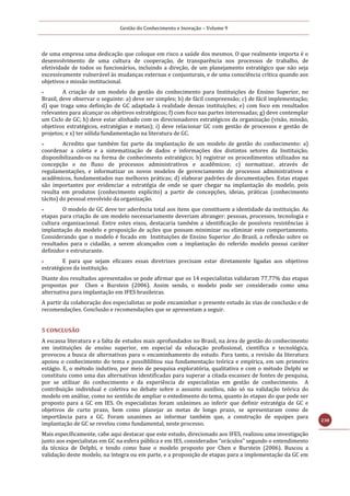 Gestão do Conhecimento e Inovação – Volume 9
238
de uma empresa uma dedicação que coloque em risco a saúde dos mesmos. O que realmente importa é o
desenvolvimento de uma cultura de cooperação, de transparência nos processos de trabalho, de
efetividade de todos os funcionários, incluindo a direção, de um planejamento estratégico que não seja
excessivamente vulnerável às mudanças externas e conjunturais, e de uma consciência crítica quando aos
objetivos e missão institucional.
 A criação de um modelo de gestão do conhecimento para Instituições de Ensino Superior, no
Brasil, deve observar o seguinte: a) deve ser simples; b) de fácil compreensão; c) de fácil implementação;
d) que traga uma definição de GC adaptada à realidade dessas instituições; e) com foco em resultados
relevantes para alcançar os objetivos estratégicos; f) com foco nas partes interessadas; g) deve contemplar
um Ciclo de GC; h) deve estar alinhado com os direcionadores estratégicos da organização (visão, missão,
objetivos estratégicos, estratégias e metas); i) deve relacionar GC com gestão de processos e gestão de
projetos; e x) ter sólida fundamentação na literatura de GC.
 Acredito que também faz parte da implantação de um modelo de gestão do conhecimento: a)
coordenar a coleta e a sistematização de dados e informações dos distintos setores da Instituição,
disponibilizando-os na forma de conhecimento estratégico; b) registrar os procedimentos utilizados na
concepção e no fluxo de processos administrativos e acadêmicos; c) normatizar, através de
regulamentações, e informatizar os novos modelos de gerenciamento de processos administrativos e
acadêmicos, fundamentados nas melhores práticas; d) elaborar padrões de documentações. Estas etapas
são importantes por evidenciar a estratégia de onde se quer chegar na implantação do modelo, pois
resulta em produtos (conhecimento explícito) a partir de concepções, ideias, práticas (conhecimento
tácito) do pessoal envolvido da organização.
 O modelo de GC deve ter aderência total aos itens que constituem a identidade da instituição. As
etapas para criação de um modelo necessariamente deveriam abranger: pessoas, processos, tecnologia e
cultura organizacional. Entre estes eixos, destacaria também a identificação de possíveis resistências à
implantação do modelo e proposição de ações que possam minimizar ou eliminar este comportamento.
Considerando que o modelo é focado em Instituições de Ensino Superior ,do Brasil, a reflexão sobre os
resultados para o cidadão, a serem alcançados com a implantação do referido modelo possui caráter
definidor e estruturante.
 E para que sejam eficazes essas diretrizes precisam estar diretamente ligadas aos objetivos
estratégicos da instituição.
Diante dos resultados apresentados se pode afirmar que os 14 especialistas validaram 77,77% das etapas
propostas por Chen e Burstein (2006). Assim sendo, o modelo pode ser considerado como uma
alternativa para implantação em IFES brasileiras.
A partir da colaboração dos especialistas se pode encaminhar o presente estudo às vias de conclusão e de
recomendações. Conclusão e recomendações que se apresentam a seguir.
5 CONCLUSÃO
A escassa literatura e a falta de estudos mais aprofundados no Brasil, na área de gestão do conhecimento
em instituições de ensino superior, em especial da educação profissional, científica e tecnológica,
provocou a busca de alternativas para o encaminhamento do estudo. Para tanto, a revisão da literatura
apoiou o conhecimento do tema e possiblilitou sua fundamentação teórica e empírica, em um primeiro
estágio. E, o método indutivo, por meio de pesquisa exploratória, qualitativa e com o método Delphi se
constituiu como uma das alternativas identificadas para superar a citada escassez de fontes de pesquisa,
por se utilizar do conhecimento e da experiência de especialistas em gestão de conhecimento. A
contribuição individual e coletiva no debate sobre o assunto auxiliou, não só na validação teórica do
modelo em análise, como no sentido de ampliar o entedimento do tema, quanto às etapas do que pode ser
proposto para a GC em IES. Os especialistas foram unânimes ao inferir que definir estratégia de GC e
objetivos de curto prazo, bem como planejar as metas de longo prazo, se apresentaram como de
importância para a GC. Foram unanimes ao informar também que, a construção de equipes para
implantação de GC se revelou como fundamental, neste processo.
Mais específicamente, cabe aqui destacar que este estudo, direcionado aos IFES, realizou uma investigação
junto aos especialistas em GC na esfera pública e em IES, considerados “oráculos” segundo o entendimento
da técnica de Delphi, e tendo como base o modelo proposto por Chen e Burstein (2006). Buscou a
validação deste modelo, na íntegra ou em parte, e a proposição de etapas para a implementação da GC em
 