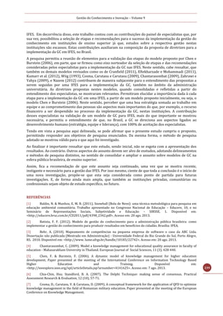 Gestão do Conhecimento e Inovação – Volume 9
239
IFES. Em decorrência disso, este trabalho contou com as contribuições do painel de especialistas que, por
sua vez, possibilitou a seleção de etapas e recomendações para o sucesso da implementação da gestão do
conhecimento em instituições de ensino superior já que, estudos sobre a respectiva gestão nestas
instituições são escassos. Estas contribuições auxiliaram na composição da proposta de diretrizes para a
implementação da GC em IFES, no Brasil.
A pesquisa permitiu a reunião de elementos para a validação das etapas do modelo proposto por Chen e
Burstein (2006), em parte, que se firmou como eixo norteador da seleção de etapas e das recomendações
consideradas pelos especialistas para a implementação da GC nas IFES. Neste sentido, cabe ressaltar, que
também os demais modelos revisados como os de Cranfield (2011), Eftekharzade e Mohammadi (2011),
Kumarr et al. (2012), Wiig (1993), Cosma, Carutasu e Carutasu (2009), Chantarasombat (2009), Zahrawi e
Yahya (2009), e Nazem (2012) contribuem de maneira subjacente para o entendimento das proposstas a
serem seguidas por uma IFES para a implementação da GC, também no âmbito da administração
universitária. As diretrizes propostas nestes modelos, quando consolidadas e refletidas a partir do
entendimento dos especialistas, se mostraram relevantes. Permitiram elucidar a importância dada à cada
etapa para a implementação da GC em uma IFES, a partir de um modelo proposto inicialmente, ou seja, o
modelo Chen e Burstein (2006). Neste sentido, perceber que uma boa estratégia somada ao trabalho em
equipe e ao comprometimento das pessoas são aspectos mais importantes do que, por exemplo, o recurso
financeiro a ser despendido no processo da implementação da GC, nestas instituições. A contribuição
desses especialistas na validação de um modelo de GC para IFES, mais do que importante se mostrou
necessária, e permitiu o entendimento de que, no Brasil, a GC se direciona aos aspectos ligados ao
desenvolvimento humano (estratégia, equipe e liderança), com 100% de aceitação dos especialistas.
Tendo em vista a pesquisa aqui delineada, se pode afirmar que o presente estudo cumpriu o proposto,
permitindo responder aos objetivos de pesquisa enunciados. Da mesma forma, o método de pesquisa
adotado se mostrou válido para o que aqui foi investigado.
Ao finalizar é importante ressaltar que este estudo, sendo inicial, não se esgota com a apresentação dos
resultados. Ao contrário. Outros aspectos do assunto devem ser alvo de esstudos, adotando delineamentos
e métodos de pesquisa distintos, no sentido de consolidar e ampliar o assunto sobre modelos de GC na
esfera pública brasileira, de ensino superior.
Assim, fica a recomendação de que este assunto seja continuado, uma vez que se mostra recente,
instigante e necessário para a gestão das IFES. Por isso mesmo, ciente de que toda a conclusão é o início de
uma nova investigação, propõe-se que esta seja considerada como ponto de partida para futuras
investigações. E, de forma ainda mais ampla, que também as instituições privadas, comunitárias ou
confessionais sejam objeto de estudo especifico, no futuro.
REFERÊNCIAS
[1] Baldin, N. & Munhoz, E. M. B. (2011). Snowball (Bola de Neve): uma técnica metodológica para pesquisa em
educação ambiental comunitária. Trabalho apresentado no Congresso Nacional de Educação – Educere, 10, e no
Seminário de Representações Sociais, Subjetividade e Educação – SIRSSE, 1. Disponível em:
<http://educere.bruc.com.br/CD2011/pdf/4398_2342.pdf>. Acesso em: 20 ago. 2013.
[2] Batista, F. F. (2012). Modelo de gestão do conhecimento para a administração pública brasileira: como
implementar a gestão do conhecimento para produzir resultados em benefícios do cidadão. Brasília: IPEA.
[3] Behr, A. (2010). Mapeamento de competências na pequena empresa de software: o caso da ABC Ltda.
Dissertação não publicada (Mestrado em Administração) - Universidade Federal do Rio Grande do Sul, Porto Alegre,
RS. 2010. Disponível em: <http://www. lume.ufrgs.br/handle/10183/22742>. Acesso em: 20 ago. 2013.
[4] Chantarasombat, C. (2009). Model a knowledge management for educational quality assurance in faculty of
education - Mahasarakham University in Thailand. European Journal of Social Sciences, 11 (3), 428-440.
[5] Chen, F. & Burstein, F. (2006). A dynamic model of knowledge management for higher education
development. Paper presented at the meeting of the International Conference on Information Technology Based
Higher Education and Training. Disponível em:
<http://ieeexplore.ieee.org/xpl/articleDetails.jsp?arnumber=4141625>. Acesso em: 7 ago. 2013.
[6] Chia-Chin, Hsu; Standford, B. A. (2007). The Delphi Technique: making sense of consensus. Practical
Assessment Research & Evaluation, 12 (10), 57-71.
[7] Cosma, D.; Carutasu, V. & Carutasu, D. (2009). A conceptual framework for the application of QFD to optimize
knowledge management in the field of Romanian military education. Paper presented at the meeting of the European
Conference on Knowledge Management.
 