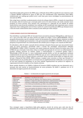 Gestão do Conhecimento e Inovação – Volume 9
24
importância dada pelos gestores das MPEs para a utilização desses KPIs na gestão de suas empresas. Com
o método MOORA evidenciou-se quais os KPIs que são considerados mais importantes pelas MPEs,
estabelecendo um ranking que poderá servir como base para novas estratégias ou posicionamento de
mercado das MPEs.
Este artigo busca contribuir academicamente através do enfoque dado às MPEs a respeito da importância
da inovação, além de mostrar que a inovação pode ocorrer de várias formas, não sendo somente novos
produtos ou novos serviços. Para alcançar isso, apresentou-se a aplicação de um método de análise
multicritérios como forma de estabelecer um ranking, do KPI considerado mais importante para o menos
importante. Esse ranking pode servir de base e pode ser o ponto de partida para MPEs que desejam inovar
e não tem muito conhecimento sobre o assunto ou não sabem por onde começar.
2 INDICADORES-CHAVE DE PERFORMANCE
Para identificar os principais KPIs de Inovação foram necessárias pesquisas bibliográficas, onde busca-se
ver o que já foi dito sobre um tema através da análise de artigos e livros (MASCARENHAS, 2012) e
pesquisas documentais, que foi realizada a partir de documentos ou registros oficiais, relatórios ou dados
estatísticos de entidades governamentais e não governamentais (CASARIN e CASARIN, 2012). Com essas
pesquisas, foi possível fazer um confrontamento dos achados para se chegar a um conjunto de KPIs final.
Os indicadores, além de medir o passado devem antecipar situações futuras para que seja possível tomar
ações de forma preventiva, permitindo ainda a revisão das estratégias anteriormente definidas
(SCHIEMANN e LINGE, 1999). A inovação vem sendo tratada por diversos autores há muitos anos, Cruz
(1988) diz que a inovação é uma ideia, esboço ou modelo para geração de um novo ou melhoramento de
produto, artefato, processo ou sistema, sujeito a comercialização e a promover ganhos. Clark e
Wheelwright (1993) diz que é o novo conhecimento gerado dentro ou fora da organização mediante
estabelecimento de parcerias. Utterback (1998) fala que um novo conhecimento para oferecer um novo
produto ou serviço que os clientes querem e precisam. Várias conceitos foram dados ao longo dos anos,
até que o Manual de Oslo (OCDE, 2005) começou a ampliar esses conceitos, ao dizer que inovação é a
implementação de um produto (bem ou serviço) novo ou significativamente melhorado, ou um processo,
ou um novo método de marketing, ou um novo método organizacional nas práticas de negócios, na
organização do local de trabalho ou nas relações externas.
Neste sentido, Ketokivi et al. (2009) e Gellynck & Vermeire (2009) ressaltam que isso demonstra que a
inovação não está restrita ao desenvolvimento de novos produtos. Na tabela 1, podemos ver as 12
dimensões do negócio passíveis de inovação.
Tabela 1 – 12 dimensões do negócio passíveis de inovação
Descrição Detalhamento
Captura de valor Redefinir e criar fluxos de receita.
Organização Novas formas de organizar uma empresa interna e externamente
Cadeia de
fornecimento
Redefinir os dados da cadeia de suprimentos, implementando mudanças na
estrutura e melhorando a colaboração entre seus participantes.
Soluções Criar ofertas personalizadas que lidam com problemas do cliente.
Experiência do
consumidor
Aprofundar o relacionamento da empresa com seus clientes.
Processos Inovar para ganhos de eficiência, tempo de ciclo e qualidade.
Presença no
mercado
Redefinir canais de distribuição e os pontos que a empresa pode oferecer seus
produtos/serviços.
Oferta Criar novos produtos/serviços desejados pelos consumidores.
Plataforma
Criar um conjunto de técnicas de montagem e tecnologias que sirvam como base
para um portfólio de produtos.
Marca Trazer uma marca para novos domínios.
Clientes Descobrir novos clientes ou necessidades não atendidas.
Relacionamento Buscar ganhos integrando clientes e parceiros.
Fonte: Sawhney et al. (2006)
Para conseguir captar a importância dada pelos gestores, através da survey, para cada uma das 12
dimensões de inovação foram desenvolvidos de 1 a 5 KPIs que conseguissem retratar e capturar a opinião
 