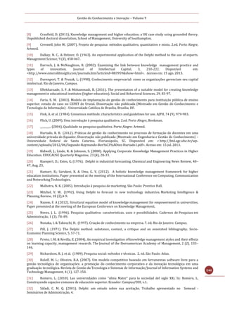Gestão do Conhecimento e Inovação – Volume 9
240
[8] Cranfield, D. (2011). Knowledge management and higher education: a UK case study using grounded theory.
Unpublished doctoral dissertation, School of Management, University of Southampton.
[9] Creswell, John W. (2007). Projeto de pesquisa: métodos qualitativo, quantitativo e misto. 2.ed. Porto Alegre,
Artmed.
[10] Dalkey, N. C., & Helmer, O. (1963). An experimental application of the Delphi method to the use of experts.
Management Science, 9 (3), 458-467.
[11] Darroch, J. & McNaughton, R. (2002). Examining the link between knowledge management practice and
types of innovation. Journal of Intellectual Capital, 3, 210-222. Disponível em:
<http://www.emeraldinsight.com/journals.htm?articleid=883959&show=html>. Acesso em: 15 ago. 2013.
[12] Davenport, T. & Prusak, L. (1998). Conhecimento empresarial: como as organizações gerenciam seu capital
intelectual. Rio de Janeiro, Campus.
[13] Eftekharzade, S. F. & Mohammadi, B. (2011). The presentation of a suitable model for creating knowledge
management in educational institutes (higher education). Social and Behavioral Sciences, 29, 83-97.
[14] Faria, E. M. (2003). Modelo de implantação de gestão do conhecimento para instituição pública de ensino
superior: estudo de caso no CEFET de Urutaí. Dissertação não publicada (Mestrado em Gestão do Conhecimento e
Tecnologia da Informação) - Universidade Católica de Brasília, Brasília, DF.
[15] Fink, A. et al. (1984). Consensus methods: characteristics and guidelines for use. AJPH, 74 (9), 979-983.
[16] Flick, U. (2009). Uma introdução à pesquisa qualitativa. 2.ed. Porto Alegre, Bookman.
[17] ________. (2004). Qualidade na pesquisa qualitativa. Porto Alegre: Artmed.
[18] Hurtado, R. B. (2012). Práticas de gestão do conhecimento no processo de formação de docentes em uma
universidade privada do Equador. Dissertação não publicada (Mestrado em Engenharia e Gestão do Conhecimento) –
Universidade Federal de Santa Catarina, Florianópolis, SC. Disponível em: < http://btd.egc.ufsc.br/wp-
content/uploads/2012/06/Segundo-Raymundo-Ben%C3%ADtez-Hurtado1.pdf>. Acesso em: 15 jul. 2013.
[19] Kidwell, J.; Linde, K. & Johnson, S. (2000). Applying Corporate Knowledge Management Practices in Higher
Education. EDUCAUSE Quarterly Magazine, 23 (4), 28-33.
[20] Kuespert, D.; Estes, G. (1976). Delphi in industrial forecasting. Chemical and Engineering News Review, 40–
47, Aug. 23,
[21] Kumarr, R.; Sarukesi, K. & Uma, G. V. (2012). A holistic knowledge management framework for higher
education institutions. Paper presented at the meeting of the International Conference on Computing, Communication
and Networking Technologies.
[22] Malhotra, N. K. (2005). Introdução à pesquisa de marketing. São Paulo: Prentice Hall.
[23] Mitchel, V. W. (1992). Using Delphi to forecast in new technology industries. Marketing Intelligence &
Planning Review, 10 (2),4-9.
[24] Nazem, F. A (2012). Structural equation model of knowledge management for empowerment in universities.
Paper presented at the meeting of the European Conference on Knowledge Management.
[25] Neves, J. L. (1996). Pesquisa qualitativa: características, usos e possibilidades. Cadernos de Pesquisas em
Administração, 1 (3), 78–89.
[26] Nonaka, I. & Takeuchi, H. (1997). Criação de conhecimento na empresa. 7. ed. Rio de Janeiro: Campus.
[27] Pill, J. (1971). The Delphi method: substance, context, a critique and an annotated bibliography. Socio-
Economic Planning Science, 5, 57-71.
[28] Prieto, I. M. & Revilla, E. (2004). An empirical investigation of knowledge management styles and their effects
on learning capacity, management research. The Journal of the Iberoamerican Academy of Management, 2 (2), 133–
146.
[29] Richardson, R. J. et al. (1989). Pesquisa social: métodos e técnicas. 2. ed. São Paulo: Atlas.
[30] Roloff, M. L.; Oliveira, R.A. (2007). Um modelo competitivo baseado em ferramentas software livre para a
gestão tecnológica de organizações: a promoção do conhecimento corporativo e da inovação tecnológica em uma
graduação tecnológica. Revista de Gestão da Tecnologia e Sistemas de Informação/Journal of Information Systems and
Technology Management, 4 (1), 127-150.
[31] Romero, L. (2010). Las universidades como “Alma Mater” para la sociedad del siglo XXI. In: Romero, L.
Construyendo espacios comunes de educación superior. Ecuador: Campus/OUI, v.1.
[32] Sáfadi, C. M. Q. (2001). Delphi: um estudo sobre sua aceitação. Trabalho apresentado no Semead -
Seminários de Administração, 4.
 