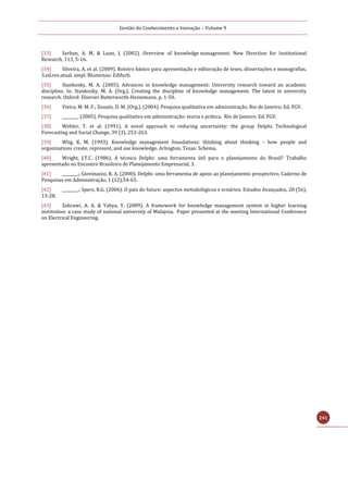 Gestão do Conhecimento e Inovação – Volume 9
241
[33] Serban, A. M. & Luan, J. (2002). Overview of knowledge management. New Direction for Institutional
Research, 113, 5-16.
[34] Silveira, A. et al. (2009). Roteiro básico para apresentação e editoração de teses, dissertações e monografias.
3.ed.rev.atual. ampl. Blumenau: Edifurb.
[35] Stankosky, M. A. (2005). Advances in knowledge management: University research toward an academic
discipline. In: Stankosky, M. A. (Org.). Creating the discipline of knowledge management. The latest in university
research. Oxford: Elsevier Butterworth-Heinemann, p. 1-50.
[36] Vieira, M. M. F.; Zouain, D. M. (Org.). (2004). Pesquisa qualitativa em administração. Rio de Janeiro; Ed. FGV.
[37] ________. (2005). Pesquisa qualitativa em administração: teoria e prática. Rio de Janeiro; Ed. FGV.
[38] Webler, T. et al. (1991). A novel approach to reducing uncertainty: the group Delphi. Technological
Forecasting and Social Change, 39 (3), 253-263.
[39] Wiig, K. M. (1993). Knowledge management foundations: thinking about thinking – how people and
organizations create, represent, and use knowledge. Arlington, Texas: Schema.
[40] Wright, J.T.C. (1986). A técnica Delphi: uma ferramenta útil para o planejamento do Brasil? Trabalho
apresentado no Encontro Brasileiro de Planejamento Empresarial, 3.
[41] ________.; Giovinazzo, R. A. (2000). Delphi: uma ferramenta de apoio ao planejamento prospectivo. Caderno de
Pesquisas em Administração, 1 (12),54-65.
[42] ________.; Spers, R.G. (2006). O país do future: aspectos metodológicos e ecnários. Estudos Avançados, 20 (56),
13-28.
[43] Zahrawi, A. A. & Yahya, Y. (2009). A framework for knowledge management system in higher learning
institution: a case study of national university of Malaysia. Paper presented at the meeting International Conference
on Electrical Engineering.
 