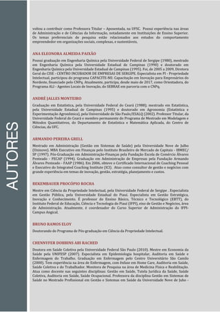 AUTORES
voltou a contribuir como Professora Titular – Aposentada, na UFSC. Possui experiência nas áreas
de Administração e de Ciências da Informação, notadamente em Instituições de Ensino Superior.
Os temas preferenciais de pesquisa estão relacionados aos estudos do comportamento
empreendedor em organizações sociais, complexas, e sustentáveis,
ANA ELEONORA ALMEIDA PAIXÃO
Possui graduação em Engenharia Química pela Universidade Federal de Sergipe (1980), mestrado
em Engenharia Química pela Universidade Estadual de Campinas (1990) e doutorado em
Engenharia Química pela Universidade Estadual de Campinas (1995). Foi, de 2005 a 2009, Diretora
Geral do CISE - CENTRO INCUBADOR DE EMPRESAS DE SERGIPE. Especialista em PI - Propriedade
Intelectual, participou do programa CAPACITE-NE: Capacitação em Inovação para Empresários do
Nordeste, financiado pelo CNPq. Atualmente, participa, desde maio de 2017, como Orientadora, do
Programa ALI - Agentes Locais de Inovação, do SEBRAE em parceria com o CNPq.
ANDRÉ JALLES MONTEIRO
Graduação em Estatística, pela Universidade Federal do Ceará (1988); mestrado em Estatística,
pela Universidade Estadual de Campinas (1995) e doutorado em Agronomia (Estatística e
Experimentação Agronômica), pela Universidade de São Paulo/ESALQ (2002). Professor Titular, da
Universidade Federal do Ceará e membro permanente do Programa de Mestrado em Modelagem e
Métodos Quantitativos, do Departamento de Estatística e Matemática Aplicada, do Centro de
Ciências, da UFC.
ARMANDO PEREIRA GRELL
Mestrado em Administração (Gestão em Sistemas de Saúde) pela Universidade Nove de Julho
(Uninove). MBA Executivo em Finanças pelo Instituto Brasileiro de Mercado de Capitais - IBMEC/
SP (1997). Pós-Graduação em Administração-Finanças pela Fundação Escola de Comércio Álvares
Penteado - FECAP (1994). Graduação em Administração de Empresas pela Fundação Armando
Álvares Penteado - FAAP (1986). Em 2006, obteve o Certificado Internacional de Coaching Pessoal
e Executivo do Integrated Coaching Institute (ICI). Atuo como consultor de gestão e negócios com
grande experiência em temas de inovação, gestão, estratégia, planejamento e custos.
BEKEMBAUER PROCÓPIO ROCHA
Mestre em Ciência da Propriedade Intelectual, pela Universidade Federal de Sergipe . Especialista
em Gestão Pública, pela Universidade Estadual do Piauí. Especialista em Gestão Estratégica,
Inovação e Conhecimento. É professor do Ensino Básico, Técnico e Tecnológico (EBTT), do
Instituto Federal de Educação, Ciência e Tecnologia do Piauí (IFPI), eixo de Gestão e Negócios, área
de Administração. Atualmente, é coordenador do Curso Superior de Administração do IFPI-
Campus Angical.
BRUNO RAMOS ELOY
Doutorando do Programa de Pós-graduação em Ciência da Propriedade Intelectual.
CHENNYFER DOBBINS ABI RACHED
Doutora em Saúde Coletiva pela Universidade Federal São Paulo (2010). Mestre em Economia da
Saúde pela UNIFESP (2007). Especialista em Epidemiologia hospitalar, Auditoria em Saúde e
Enfermagem do Trabalho. Graduação em Enfermagem pelo Centro Universitário São Camilo
(2000). Tem experiência na área de Enfermagem, com ênfase em Home Care, Auditoria em Saúde,
Saúde Coletiva e do Trabalhador. Monitora de Pesquisa na área de Medicina Física e Reabilitação.
Atua como docente nas seguintes disciplinas: Gestão em Saúde, Tutela Jurídica da Saúde, Saúde
Coletiva, Auditoria em Saúde, Saúde Ocupacional. Professora da disciplina Gestão em Sistemas de
Saúde no Mestrado Profissional em Gestão e Sistemas em Saúde da Universidade Nove de Juho -
 