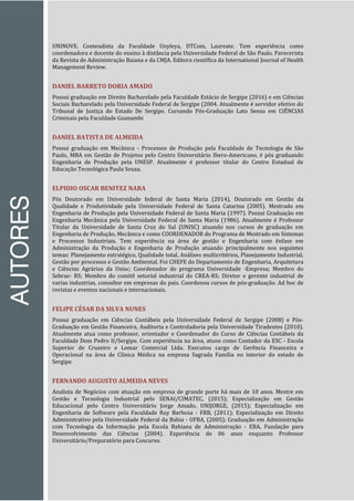 AUTORES
UNINOVE. Conteudista da Faculdade Unyleya, DTCom, Laureate. Tem experiência como
coordenadora e docente do ensino à distância pela Universidade Federal de São Paulo. Parecerista
da Revista de Administração Baiana e da CMJA. Editora científica da International Journal of Health
Management Review.
DANIEL BARRETO DORIA AMADO
Possui graduação em Direito Bacharelado pela Faculdade Estácio de Sergipe (2016) e em Ciências
Sociais Bacharelado pela Universidade Federal de Sergipe (2004. Atualmente é servidor efetivo do
Tribunal de Justiça do Estado De Sergipe. Cursando Pós-Graduação Lato Sensu em CIÊNCIAS
Criminais pela Faculdade Guanambi
DANIEL BATISTA DE ALMEIDA
Possui graduação em Mecânica - Processos de Produção pela Faculdade de Tecnologia de São
Paulo, MBA em Gestão de Projetos pelo Centro Universitário Ibero-Americano, é pós graduando
Engenharia de Produção pela UNESP. Atualmente é professor titular do Centro Estadual de
Educação Tecnológica Paula Souza.
ELPIDIO OSCAR BENITEZ NARA
Pós Doutorado em Universidade federal de Santa Maria (2014), Doutorado em Gestão da
Qualidade e Produtividade pela Universidade Federal de Santa Catarina (2005). Mestrado em
Engenharia de Produção pela Universidade Federal de Santa Maria (1997). Possui Graduação em
Engenharia Mecânica pela Universidade Federal de Santa Maria (1986). Atualmente é Professor
Titular da Universidade de Santa Cruz do Sul (UNISC) atuando nos cursos de graduação em
Engenharia de Produção, Mecânica e como COORDENADOR do Programa de Mestrado em Sistemas
e Processos Industriais. Tem experiência na área de gestão e Engenharia com ênfase em
Administração da Produção e Engenharia de Produção atuando principalmente nos seguintes
temas: Planejamento estratégico, Qualidade total, Análises multicritérios, Planejamento Industrial,
Gestão por processos e Gestão Ambiental. Foi CHEFE do Departamento de Engenharia, Arquitetura
e Ciências Agrárias da Unisc; Coordenador do programa Universidade -Empresa; Membro do
Sebrae- RS; Membro do comitê setorial industrial do CREA-RS; Diretor e gerente industrial de
varias industrias, consultor em empresas do pais. Coordenou cursos de pós-graduação. Ad hoc de
revistas e eventos nacionais e internacionais.
FELIPE CÉSAR DA SILVA NUNES
Possui graduação em Ciências Contábeis pela Universidade Federal de Sergipe (2008) e Pós-
Graduação em Gestão Financeira, Auditoria e Controladoria pela Universidade Tiradentes (2010).
Atualmente atua como professor, orientador e Coordenador do Curso de Ciências Contábeis da
Faculdade Dom Pedro II/Sergipe. Com experiência na área, atuou como Contador da ESC - Escola
Superior de Cruzeiro e Lomar Comercial Ltda. Executou cargo de Gerência Financeira e
Operacional na área de Clínica Médica na empresa Sagrada Família no interior do estado de
Sergipe.
FERNANDO AUGUSTO ALMEIDA NEVES
Analista de Negócios com atuação em empresa de grande porte há mais de 10 anos. Mestre em
Gestão e Tecnologia Industrial pelo SENAI/CIMATEC, (2015); Especialização em Gestão
Educacional pelo Centro Universitário Jorge Amado, UNIJORGE, (2015); Especialização em
Engenharia de Software pela Faculdade Ruy Barbosa - FRB, (2011); Especialização em Direito
Administrativo pela Universidade Federal da Bahia - UFBA, (2005); Graduação em Administração
com Tecnologia da Informação pela Escola Bahiana de Administração - EBA, Fundação para
Desenvolvimento das Ciências (2004). Experiência de 06 anos enquanto Professor
Universitário/Preparatório para Concurso.
 