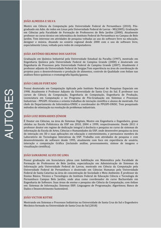 AUTORES
JOÃO ALMEIDA E SILVA
Mestre em Ciência da Computação pela Universidade Federal de Pernambuco (2010). Pós-
graduado em Adm. de redes em Linux pela Universidade Federal de Lavras - MG(2005). Graduação
em Ciências pela Faculdade de Formação de Professores de Belo Jardim (2000). Atualmente
professor no curso técnico em informática do Instituto Federal de Pernambuco no Campus de Belo
Jardim. Tem interesse em atividades de pesquisa voltadas ao uso do software livre na educação,
designer e música. Atuando no cenário regional desde 2000 com o uso de software livre,
especialmente Linux, voltado para redes de computadores.
JOÃO ANTÔNIO BELMINO DOS SANTOS
Graduação em Química Industrial pela Universidade Estadual da Paraíba (1997), mestrado em
Engenharia Química pela Universidade Federal de Campina Grande (2000) e doutorado em
Engenharia de Processos pela Universidade Federal de Campina Grande (2007). Atualmente é
professor adjunto da Universidade Federal de Sergipe.Tem experiência na área de coordenação de
projetos para o desenvolvimento e produção de alimentos, controle de Qualidade com ênfase nas
análises físico-químicas e cromatografia líquida/gasosa.
JOÃO CARLOS FURTADO
Possui doutorado em Computação Aplicada pelo Instituto Nacional de Pesquisas Espaciais em
1998. Atualmente é Professor Adjunto da Universidade de Santa Cruz do Sul. É professor nos
cursos de Ciência da Computação, Engenharia de Computação, Engenharia de Produção,
Licenciatura em Computação e no Programa de Pós-Graduação em Sistemas e Processos
Industriais - PPGSPI. Orientou e orienta trabalhos de iniciação científica e alunos de mestrado. Foi
chefe do Departamento de Informática-UNISC e coordenador do PPGSPI-UNISC. Tem pesquisado
métodos de otimização na resolução de problemas industriais.
JOÃO LUIZ BERNARDES JÚNIOR
É Doutor em Ciências, na área de Sistemas Digitais, Mestre em Engenharia e Engenheiro, graus
obtidos na Escola Politécnica da USP em 2010, 2004 e 1999, respectivamente. Desde 2011 é
professor doutor em regime de dedicação integral à docência e pesquisa no curso de sistemas de
informação da Escola de Artes, Ciências e Humanidades da USP, onde desenvolve pesquisa na área
de interação em 3D e suas aplicações em educação e entretenimento, e permanece membro do
Laboratório de Tecnologias Interativas da USP. Trabalha com atividades de pesquisa e com
desenvolvimento de software desde 1995, atualmente com foco em experiência de usuário,
interação e computação Gráfica (incluindo análise, processamento, síntese de imagens e
visualização científica).
JOÃO SAMARONE ALVES DE LIMA
Possui graduação em licenciatura plena com habilitação em Matemática pela Faculdade de
Formação de Professores de Belo Jardim, especialização em Administração de Sistemas da
Informação pela Universidade Federal de Lavras, mestrado em Ciência da Computação pela
Universidade Federal de Pernambuco e doutorado em Ciências Humanas pela Universidade
Federal de Santa Catarina na área de concentração de Sociedade e Meio Ambiente. É professor do
Ensino Básico, Técnico e Tecnológico do Instituto Federal de Educação Ciência e Tecnologia de
Pernambuco Campus Belo Jardim, onde atua como coordenador do curso Bacharelado em
Engenharia de Software. Suas áreas de ensino e pesquisa são Ciência da Computação, com ênfase
em: Sistemas de Informação; Sistemas ERP; Linguagens de Programação; Algoritmos; Banco de
Dados e Desenvolvimento Sustentável.
JOÃO VICTOR KOTHE
Mestrando em Sistemas e Processos Indústrias na Universidade de Santa Cruz do Sul e Engenheiro
Mecânico formado na Universidade de Santa Cruz do Sul (2018)
 