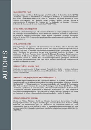 AUTORES
LEANDRO PINTO FAVA
Possui graduação em Ciência da Computação pela Universidade de Santa Cruz do Sul (1998).
Atualmente é gerente de infraestrutura de Tecnologia da Informação da Universidade de Santa
Cruz do Sul. Tem experiência na área de Ciência da Computação, com ênfase em Banco de Dados,
atuando principalmente nos seguintes temas: software, análise, padrões, sistema e
desenvolvimento. É integrante do Programa de Pós-Graduação em Sistemas e Processos
Industriais da Universidade de Santa Cruz do Sul (PPGSPI/UNISC).
LUCIO DA SILVA GAMA JUNIOR
Mestre em Ciência da Computação pela Universidade Federal de Sergipe (UFS). Possui graduação
em Tecnologia em Processamento de Dados - Faculdades Integradas Tiradentes e especialização
em Análise de Sistemas - Universidade Cândido Mendes . Atualmente é professor no Instituto
Federal de Sergipe (IFS). Tem experiência na área de Ciência da Computação, com ênfase em Redes
de Computadores.
LUIZ ANTONIO DANIEL
Possui graduação em Agronomia pela Universidade Estadual Paulista Júlio de Mesquita Filho
(1975), mestrado em Agronomia (Produção Vegetal) pela Universidade Estadual Paulista Júlio de
Mesquita Filho (1981) e doutorado em Solos e Nutrição de Plantas pela Universidade de São Paulo
(1984), Pos-doctor em Mecanização do Selo pela Universidade Politécnica de Madrid (190).
Atualmente é Professor Pleno do Centro Estadual de Educação Tecnológica Paula Souza, com
experiência de 12 anos na direção da Fatec Indaiatuba, e Professor Titular aposentado da
Universidade Estadual de Campinas. Atua nas áreas de Engenharia de Agronegócios com ênfases
em Máquinas e Equipamentos Agrícolas e em Gestão Ambiental. Consultor em planejamento de
negócios em máquinas agrícolas.
MARCUS VINÍCIUS RIBEIRO CRUZ
Graduado em Administração de Empresas pela Faculdade Dom Pedro – Sergipe, atualmente
funcionário da Caixa Econômica Federal, com certificação Anbima CPA20 na área de mercado de
capitais e investimentos.
MARIA DAS GRAÇAS JUNQUEIRA MACHADO TOMAZELA
Doutora em engenharia de produção pela Universidade Metodista de Piracicaba (UNIMEP - 2017). .
Possui mestrado em Ciências da Computação e Matemática Computacional pela Universidade de
São Paulo (USP - 1995) e graduação em Processamento de Dados pela Faculdade de Tecnologia de
São Paulo do Centro Estadual de Educação Tecnológica Paula Souza (FATEC-SP - 1982).
Atualmente é professora do curso de Análise e Desenvolvimento de Sistemas da Faculdade de
Tecnologia de Sorocaba e da Faculdade de Tecnologia de Indaiatuba, do Centro Estadual de
Educação Tecnológica Paula Souza. Tem experiência na área de Ciência da Computação, com ênfase
em Engenharia de Software, Banco de Dados, Mineração de Dados e Análise de Big Data.
MARIA NAIRES ALVES DE SOUZA
Mestre em Políticas Públicas e Gestão da Educação Superior pela Universidade Federal co
Ceará(UFC).Especialista em Pesquisa Científica pela Universidade Estadual do Ceará (UECE).
Graduada em Biblioteconomia pela UFC. Bibliotecária da Universidade Federal do Ceará.
Atualmente faz parte do corpo editorial da Revista da Rede de Enfermagem do Nordeste- Rev Rene
(ISSN on-line 21756783) e da Revista de Saúde Digital e Tecnologias Educacionais - RESDITE (ISSN
2525-9563).
 