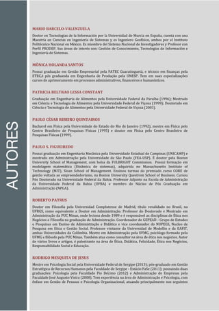AUTORES
MARIO BARCELO-VALENZUELA
Doctor en Tecnologías de la Información por la Universidad de Murcia en España, cuenta con una
Maestría en Ciencias en Ingeniería de Sistemas y es Ingeniero Geofísico, ambos por el Instituto
Politécnico Nacional en México. Es miembro del Sistema Nacional de Investigadores y Profesor con
Perfil PRODEP. Sus áreas de interés son: Gestión de Conocimiento, Tecnologías de Información e
Ingeniería de Sistemas.
MÔNICA HOLANDA SANTOS
Possui graduação em Gestão Empresarial pela FATEC Guaratinguetá, e técnico em finanças pela
ETEC,é pós graduanda em Engenharia de Produção pela UNESP. Tem em suas especializações
cursos de aprimoramento em processos administrativos, financeiros e humanísticos.
PATRICIA BELTRAO LESSA CONSTANT
Graduação em Engenharia de Alimentos pela Universidade Federal da Paraíba (1996); Mestrado
em Ciência e Tecnologia de Alimentos pela Universidade Federal de Viçosa (1999); Doutorado em
Ciência e Tecnologia de Alimentos pela Universidade Federal de Viçosa (2003).
PAULO CÉSAR RIBEIRO QUINTAIROS
Bacharel em Física pela Universidade do Estado do Rio de Janeiro (1992), mestre em Física pelo
Centro Brasileiro de Pesquisas Físicas (1995) e doutor em Física pelo Centro Brasileiro de
Pesquisas Físicas (1999).
PAULO S. FIGUEIREDO
Possui graduação em Engenharia Mecânica pela Universidade Estadual de Campinas (UNICAMP) e
mestrado em Administração pela Universidade de São Paulo (FEA-USP). É doutor pela Boston
University School of Management, com bolsa da FULBRIGHT Commission. Possui formação em
modelagem matemática (Dinâmica de sistemas), adquirida no Massachusetts Institute of
Technology (MIT), Sloan School of Management. Ensinou turmas do premiado curso CORE de
gestão voltada ao empreendedorismo, na Boston University Questrom School of Business. Cursou
Pós Doutorado na Universidade Federal da Bahia. Professor Adjunto na Escola de Administração
da Universidade Federal da Bahia (UFBA) e membro do Núcleo de Pós Graduação em
Administração (NPGA).
ROBERTO PATRUS
Doutor em Filosofia pela Universidad Complutense de Madrid, título revalidado no Brasil, na
UFRGS, como equivalente a Doutor em Administração. Professor do Doutorado e Mestrado em
Administração da PUC Minas, onde leciona desde 1989 e é responsável as disciplinas de Ética nos
Negócios e Filosofia na graduação de Administração. Coordenador do GEPEAD - Grupo de Estudos
e Pesquisas em Ensino de Administração e Didática e vice coordenador do NUPEGS, Nucleo de
Pesquisa em Etica e Gestão Social. Professor visitante da Universidad de Medellin e da EAFIT,
ambas Universidades da Colômbia. Mestre em Administração pela UFMG, psicólogo formado pela
UFMG e filósofo pela PUC Minas. Também atua como consultor na área de ética nos negócios. Autor
de vários livros e artigos, é palestrante na área de Ética, Didática, Felicidade, Ética nos Negócios,
Responsabilidade Social e Educação.
RODRIGO MESQUITA DE JESUS
Mestre em Psicologia Social pela Universidade Federal de Sergipe (2015); pós-graduado em Gestão
Estratégica de Recursos Humanos pela Faculdade de Sergipe - Estácio FaSe (2011); possuindo duas
graduações: Psicologia pela Faculdade Pio Décimo (2012) e Administração de Empresas pela
Faculdade José Augusto Vieira (2008). Tem experiência na área de Administração e Psicologia, com
ênfase em Gestão de Pessoas e Psicologia Organizacional, atuando principalmente nos seguintes
 