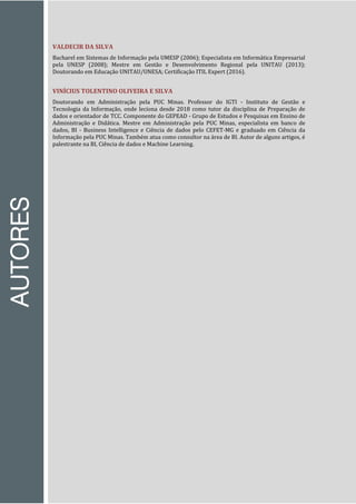AUTORES
VALDECIR DA SILVA
Bacharel em Sistemas de Informação pela UMESP (2006); Especialista em Informática Empresarial
pela UNESP (2008); Mestre em Gestão e Desenvolvimento Regional pela UNITAU (2013);
Doutorando em Educação UNITAU/UNESA; Certificação ITIL Expert (2016).
VINÍCIUS TOLENTINO OLIVEIRA E SILVA
Doutorando em Administração pela PUC Minas. Professor do IGTI - Instituto de Gestão e
Tecnologia da Informação, onde leciona desde 2018 como tutor da disciplina de Preparação de
dados e orientador de TCC. Componente do GEPEAD - Grupo de Estudos e Pesquisas em Ensino de
Administração e Didática. Mestre em Administração pela PUC Minas, especialista em banco de
dados, BI - Business Intelligence e Ciência de dados pelo CEFET-MG e graduado em Ciência da
Informação pela PUC Minas. Também atua como consultor na área de BI. Autor de alguns artigos, é
palestrante na BI, Ciência de dados e Machine Learning.
 