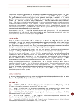 Gestão do Conhecimento e Inovação – Volume 9
28
Nessa tabela estabeleceu-se o ranking de KPIs de inovação de acordo com a visão dos gestores. Para os 67
gestores pesquisados, o KPI de inovação considerado mais importante é o KPI29 - Indicador de qualidade
dos produtos e está relacionado com a inovação em processos produtivos. Na sequencia, na 2ª, 3ª e 4ª
posições, respectivamente, estão os KPI2 - Indicador de entrega de pedidos no prazo combinado com o
cliente, KPI4 - Indicador de custo de matéria-prima e KPI5 – Indicador de Qualidade de matéria-prima.
Esses 3 KPIs dizem respeito a Inovação na Cadeia de Fornecimento, indicando a importância das empresas
contarem com fornecedores que sejam parceiros e estejam preocupados também com o sucesso da
empresa que promove alguma inovação. Em último lugar, temos o KPI23 - Flexibilidade da produção, que
esta relacionado a inovação na plataforma de serviços. Para os gestores, ter uma produção flexível não
parece ter importância para um processo de inovação.
Considerando o valor de 4,22 como TMI, podemos observar pelo ranking que 14 KPIs, que representam
aproximadamente 43% do total de KPIs, estão acima dessa taxa. É um bom percentual, pois indica que
quase metade dos KPIs é considerado importante pelas MPEs.
5 CONCLUSÃO
Com os resultados apresentados pode-se concluir que o objetivo do artigo foi atingido, pois foi
apresentado a partir de uma pesquisa bibliográfica e documental um conjunto de KPIs para avaliar o nível
de importância aos KPIs de inovação dada pelos gestores das MPEs, e também de acordo com a percepção
dos seus gestores quanto importância da aplicação desses KPIs em suas empresas, para que processos de
inovação possam ser incorporados a novas estratégias competitivas das empresas.
O conjunto de 33 KPIs apresentado oferece uma base para avaliar e acompanhar a performance de
inovação das MPEs, possibilitando abranger as doze dimensões de negócio passíveis de inovação.
Foi possível perceber também que o método MOORA é capaz de estabelecer um ranking. Esse ranking
evidencia que 43% dos KPIs de inovação são considerados pelos gestores de Muito Importante a
Extremamente Importante. Já os outros 57% são considerados Importantes ou Muito Importantes.
Nenhum KPI foi considerado Pouco Importante ou Não Importante, o que pode indicar que as MPEs
enxergam a Inovação com bons olhos e sabem da importância de se promover e controlar esses KPIs.
Com o artigo foi possível evidenciar a importância dos KPIs na visão dos gesores das MPEs, porém o
trabalho se limitou a levantar o nível de importância dado a cada KPI. Mesmo considerando importante,
pode ser que essas mesmas empresas não saibam controlar esses KPIs e por isso não consegue ter um
processo de inovação dentro das empresas. Como trabalho futuro, sugerimos a repetição da surveys nas
MPEs, mas dessa vez para levantar o nível de frequência desses KPIs, ou seja, se as empresas
implementam isso na prática ou não.
AGRADECIMENTOS
O presente trabalho foi realizado com apoio da Coordenação de Aperfeiçoamento de Pessoal de Nível
Superior -Brasil (CAPES) - Código de Financiamento 001.
REFERÊNCIAS
[1] AGOSTINI, L.; NOSELLA, A. A dual knowledge perspective on the determinants of SME patenting: Results of
an empirical investigation. Management Decision,55(6): 1226-1247, 2017.
[2] AKKAYA, G., TURANOĞLU, B., ÖZTAŞ, S. (2015). An integrated fuzzy AHP and fuzzy MOORA approach to the
problem of industrial engineering sector choosing. Expert Systems with Applications 42, 9565-9573.
[3] ARBUSSA, A.; BIKFALVI, A.; MARQUÈS, P. Strategic agility-driven business model renewal: the case of an SME.
Management Decision, 55(2): 271-293, 2017.
[4] BRAUERS, W.K.M., ZAVADSKAS, E.K., 2006. The MOORA method and its application to privatization in a
transition economy. Control and Cybernetics, 35(2), 445-469.
[5] BRAUNE, E.; MAHIEUX, X.; BONCORI, A.-L. The performance of independent active SMEs in French
competitiveness clusters. Industry and Innovation, 23(4), 313-330, 2016.
 