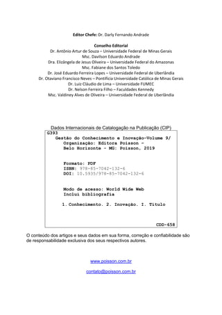 Editor Chefe: Dr. Darly Fernando Andrade
Conselho Editorial
Dr. Antônio Artur de Souza – Universidade Federal de Minas Gerais
Msc. Davilson Eduardo Andrade
Dra. Elizângela de Jesus Oliveira – Universidade Federal do Amazonas
Msc. Fabiane dos Santos Toledo
Dr. José Eduardo Ferreira Lopes – Universidade Federal de Uberlândia
Dr. Otaviano Francisco Neves – Pontifícia Universidade Católica de Minas Gerais
Dr. Luiz Cláudio de Lima – Universidade FUMEC
Dr. Nelson Ferreira Filho – Faculdades Kennedy
Msc. Valdiney Alves de Oliveira – Universidade Federal de Uberlândia
Dados Internacionais de Catalogação na Publicação (CIP)
G393
Gestão do Conhecimento e Inovação–Volume 9/
Organização: Editora Poisson –
Belo Horizonte - MG: Poisson, 2019
Formato: PDF
ISBN: 978-85-7042-132-6
DOI: 10.5935/978-85-7042-132-6
Modo de acesso: World Wide Web
Inclui bibliografia
1. Conhecimento. 2. Inovação. I. Título
CDD-658
O conteúdo dos artigos e seus dados em sua forma, correção e confiabilidade são
de responsabilidade exclusiva dos seus respectivos autores.
www.poisson.com.br
contato@poisson.com.br
 
