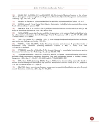 Gestão do Conhecimento e Inovação – Volume 9
30
[31] SHBAIR, M.W.; AL SARRAJ, W. F. and KAHLOOT, K.M. The impact of factors of success on the in-house
software development for preserving tacit knowledge survey. International Journal of Management and Information
Technology 11(2), 2687–2693, 2016.
[32] SHOWKAT, N.; Parveen, H. Quantitative Methods: Survey. Media and Communications Studies. 1-9, 2017.
[33] SIAHAAN, Andysah Putera Utama. Multi-Objective Optimization Method by Ratio Analysis in Determining
Results in Decision Support Systems. 2018.
[34] SPERONI, R. de M. et al. Estado da arte da produção científica sobre indicadores e índices de inovação. RAI
Revista de Administração e Inovação, v. 12, n. 4, p. 49-75, 2015.
[35] TAMOŠAITIENĖ, Jolanta et al. Complex model for the assessment of the location of high-rise buildings in the
city urban structure. International Journal of Strategic Property Management, v. 17, n. 1, p. 93-109, 2013. DOI:
10.3846/1648715X.2013.781968
[36] THIEL, G. G., Ensslin, S. R., & Ensslin, L. (2017). Street lighting management and performance evaluation:
opportunities and challenges. Lex Localis, 15(2), 303.
[37] TSUCHIYA, Yoichi; HIRAMOTO, Naoki. Measuring consensus and dissensus: A generalized index of
disagreement using conditional probability. Information Sciences, v. 439, p. 50-60, 2018. DOI:
10.1016/j.ins.2018.02.003
[38] UTTERBACK, James M.; AFUAH, Allan N. The dynamic ‘diamond’: a technological innovation perspective.
Economics of Innovation and New Technology, v. 6, n. 2-3, p. 183-200, 1998.
[39] ZAVADSKAS, Edmundas Kazimieras; KAKLAUSKAS, Artūras; VILUTIENE, Tatjana. Multicriteria evaluation of
apartment blocks maintenance contractors: Lithuanian case study. International Journal of Strategic Property
Management, v. 13, n. 4, p. 319-338, 2009. DOI: 10.3846/1648-715X.2009.13.319-338
[40] ZHOU, Huan; WANG, Jian-qiang; ZHANG, Hong-yu. Multi-criteria decision-making approaches based on
distance measures for linguistic hesitant fuzzy sets. Journal of the operational research Society, v. 69, n. 5, p. 661-675,
2018. DOI: 10.1080/01605682.2017.1400780
[41] ZIZLAVSKY, Ondrej. Innovation performance measurement: research into Czech business practice. Economic
research-Ekonomska istraživanja, v. 29, n. 1, p. 816-838, 2016.
 