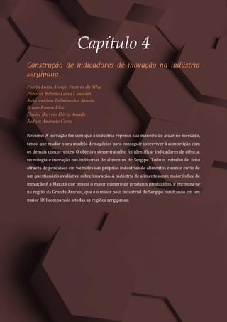 Gestão do Conhecimento e Inovação – Volume 9
31
Capítulo 4
Construção de indicadores de inovação na indústria
sergipana
Flávia Luiza Araújo Tavares da Silva
Patrícia Beltrão Lessa Constant
João Antônio Belmino dos Santos
Bruno Ramos Eloy
Daniel Barreto Dória Amado
Jadson Andrade Costa
Resumo: A inovação faz com que a indústria repense sua maneira de atuar no mercado,
tendo que mudar o seu modelo de negócios para conseguir sobreviver à competição com
os demais concorrentes. O objetivo desse trabalho foi identificar indicadores de ciência,
tecnologia e inovação nas indústrias de alimentos de Sergipe. Todo o trabalho foi feito
através de pesquisas em websites das próprias indústrias de alimentos e com o envio de
um questionário avaliativo sobre inovação. A indústria de alimentos com maior índice de
inovação é a Maratá que possui o maior número de produtos produzidos, e encontra-se
na região da Grande Aracaju, que é o maior polo industrial de Sergipe resultando em um
maior IDH comparado a todas as regiões sergipanas.
 
