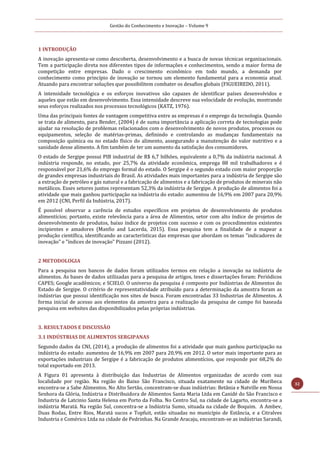 Gestão do Conhecimento e Inovação – Volume 9
32
1 INTRODUÇÃO
A inovação apresenta-se como descoberta, desenvolvimento e a busca de novas técnicas organizacionais.
Tem a participação direta nos diferentes tipos de informações e conhecimentos, sendo a maior forma de
competição entre empresas. Dado o crescimento econômico em todo mundo, a demanda por
conhecimento como princípio de inovação se tornou um elemento fundamental para a economia atual.
Atuando para encontrar soluções que possibilitem combater os desafios globais (FIGUEIREDO, 2011).
A intensidade tecnológica e os esforços inovativos são capazes de identificar países desenvolvidos e
aqueles que estão em desenvolvimento. Essa intensidade descreve sua velocidade de evolução, mostrando
seus esforços realizados nos processos tecnológicos (KATZ, 1976).
Uma das principais fontes de vantagem competitiva entre as empresas é o emprego da tecnologia. Quando
se trata de alimento, para Bender, (2004) é de suma importância a aplicação correta de tecnologias pode
ajudar na resolução de problemas relacionados com o desenvolvimento de novos produtos, processos ou
equipamentos, seleção de matérias-primas, definindo e controlando as mudanças fundamentais na
composição química ou no estado físico do alimento, assegurando a manutenção do valor nutritivo e a
sanidade desse alimento. A fim também de ter um aumento da satisfação dos consumidores.
O estado de Sergipe possui PIB industrial de R$ 6,7 bilhões, equivalente a 0,7% da indústria nacional. A
indústria responde, no estado, por 25,7% da atividade econômica, emprega 88 mil trabalhadores e é
responsável por 21,6% do emprego formal do estado. O Sergipe é o segundo estado com maior proporção
de grandes empresas industriais do Brasil. As atividades mais importantes para a indústria de Sergipe são
a extração de petróleo e gás natural e a fabricação de alimentos e a fabricação de produtos de minerais não
metálicos. Esses setores juntos representam 52,3% da indústria de Sergipe. A produção de alimentos foi a
atividade que mais ganhou participação na indústria do estado: aumentou de 16,9% em 2007 para 20,9%
em 2012 (CNI, Perfil da Indústria, 2017).
É possível observar a carência de estudos específicos em projetos de desenvolvimento de produtos
alimentícios; portanto, existe relevância para a área de Alimentos, setor com alto índice de projetos de
desenvolvimento de produtos, baixo índice de projetos com sucesso e com os procedimentos existentes
incipientes e amadores (Manfio and Lacerda, 2015). Essa pesquisa tem a finalidade de a mapear a
produção científica, identificando as características das empresas que abordam os temas "indicadores de
inovação" e "índices de inovação" Pizzani (2012).
2 METODOLOGIA
Para a pesquisa nos bancos de dados foram utilizados termos em relação a inovação na indústria de
alimentos. As bases de dados utilizadas para a pesquisa de artigos, teses e dissertações foram: Periódicos
CAPES; Google acadêmicos; e SCIELO. O universo da pesquisa é composto por Indústrias de Alimentos do
Estado de Sergipe. O critério de representatividade atribuído para a determinação da amostra foram as
indústrias que possui identificação nos sites de busca. Foram encontradas 33 Industrias de Alimentos. A
forma inicial de acesso aos elementos da amostra para a realização da pesquisa de campo foi baseada
pesquisa em websites das disponibilizados pelas próprias indústrias.
3. RESULTADOS E DISCUSSÃO
3.1 INDÚSTRIAS DE ALIMENTOS SERGIPANAS
Segundo dados da CNI, (2014), a produção de alimentos foi a atividade que mais ganhou participação na
indústria do estado: aumentou de 16,9% em 2007 para 20,9% em 2012. O setor mais importante para as
exportações industriais de Sergipe é a fabricação de produtos alimentícios, que responde por 68,2% do
total exportado em 2013.
A Figura 01 apresenta à distribuição das Industrias de Alimentos organizadas de acordo com sua
localidade por região. Na região do Baixo São Francisco, situada exatamente na cidade de Muribeca
encontra-se a Sabe Alimentos. No Alto Sertão, concentram-se duas indústrias: Betânia e Natville em Nossa
Senhora da Glória, Indústria e Distribuidora de Alimentos Santa Maria Ltda em Canidé do São Francisco e
Industria de Latcinio Santa Helena em Porto da Folha. No Centro Sul, na cidade de Lagarto, encontra-se a
indústria Maratá. Na região Sul, concentra-se a Indústria Sumo, situada na cidade de Boquim. A Ambev,
Duas Rodas, Entre Rios, Maratá sucos e Topfuit, estão situadas no município de Estância, e a Citralves
Industria e Comérico Ltda na cidade de Pedrinhas. Na Grande Aracaju, encontram-se as indústrias Sarandi,
 