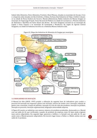 Gestão do Conhecimento e Inovação – Volume 9
33
Indaiá, Sabe Alimentos, Único Alimentos, Frutimix e Karol Massas, situadas no município de Aracaju. A Lev
e a Imperial, estão situadas em São Cristóvão, a Fabise, Forttuni, Real Industria de Polpa e Gelitto’s situam-
se na cidade de Nossa Senhora do Socorro. Maratá (Alimenticia), Mabel, Industria de Massas Sergipe no
município de Itaporanga D’ajuda. Usina São José do Pinheiro na cidade de Laranjeiras e, Phoenix Industria
de Alimentos e Nutrillan em Santo Amaro das Brotas. No Leste Sergipano encontra-se no município de
Capela a Usina Taquari e no município de Carmopolis a Nordecoco. Na região do Agreste Central
Sergipano, na cidade de Itabaiana encontra-se a Itabaiana Massas Industria Ltda.
Figura 01: Mapa das Industrias de Alimentos de Sergipe por municípios
3.2 INDICADORES DE INOVAÇÃO
O Manual de Oslo (OECD, 1997) propõe a utilização da seguinte base de indicadores para avaliar o
processo de inovação nas empresas: gastos com inovação, retorno de vendas com a inovação, redução de
gastos com a inovação, criação de patentes, inovação no ciclo de vida dos produtos, inovação no produto,
inovação no processo, inovação organizacional, integração universidade empresa.
A Figura 02 mostra as indústrias com maiores números de produtos produzidos, destacando-se a Maratá
com um saldo de 42, que verificando o quadro de produtos da empresa, esses 42 tipos ainda originam
mais outros subprodutos. Em segundo lugar aparecem a Gellitos e a Sarandi com um saldo de 14, que
assim como a Maratá possuem subprodutos. Em terceiro lugar temos a Fabise e a Mabel, ambas com um
saldo de 11 produtos.
 