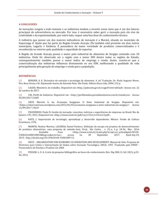 Gestão do Conhecimento e Inovação – Volume 9
38
4 CONCLUSÕES
As inovações surgem a todo instante e as indústrias tendem a investir nesse meio que é um dos fatores
principais de sobrevivência no mercado. Por isso, é necessário saber gerir a inovação pois ela vive da
criatividade e da espontaneidade, por outro lado, requer uma boa dose de conhecimento técnico.
A indústria que possui um dos maiores indicadores de inovação é a Maratá, situada no município de
Itaporanga d’ Ajuda que faz parte da Região Grande Aracaju. Ela também está presente em dois outros
municípios, Lagarto e Estância. É possuidora da maior variedade de produtos comercializados e é
reconhecida no exterior pela qualidade e capacidade de exportar.
A Região da Grande Aracaju possui o maior polo industrial de alimentos de Sergipe contando com 18
indústrias. Onde foi observado ser a região com o maior IDH dentre todas as regiões do Estado,
consequentemente também possui o maior índice de emprego e renda. Assim, conclui-se que a
comercialização das indústrias influencia diretamente no seu IDH, melhorando a qualidade de vida
principalmente pela geração de emprego e renda para a população.
REFERÊNCIAS
[1] BENDER, A. E. Dicionário de nutrição e tecnologia de alimentos. 4. ed. Tradução: Dr. Paulo Augusto Neves,
Dra. Rosa Sirota e Dr. Raymundo Soares de Azevedo Neto. São Paulo: Editora Roca Ltda, 2004. 212 p.
[2] CAGED, Ministério do trabalho. Disponível em:<http://pdet.mte.gov.br/caged?view=default> Acesso em: 22
de outubro de 2017.
[3] CNI, Perfil da Indústria. Disponível em: <http://perfilestados.portaldaindustria.com.br/estado/se> Acesso
05/09/2017 21h05
[4] CRUZ, Marcelo G. da. Economia Sergipana: O Setor Industrial de Sergipe. Disponível em:
<https://observatoriose.wordpress.com/2012/01/03/economia-sergipana-o-setor-industrial-em-sergipe/> Acesso
15/09/2017 14h33
[5] FIGUEIREDO, Paulo N. Gestão da inovação: conceitos, métricas e experiências de empresas no Brasil. Rio de
Janeiro: LTC, 2011, Disponivel em <http://www.scielo.br/pdf/rac/v15n1/v15n1a13.pdf>.
[6] KATZ, J. Importación de tecnología, aprendizaje y desarrollo dependiente. México: Fondo de Cultura
Económica, 1976.
[7] MANFIO, Noelise Martins; LACERDA, Daniel Pacheco. Definição do escopo em projetos de desenvolvimento
de produtos alimentícios: uma proposta de método. Gest. Prod., São Carlos , v. 23, n. 1, p. 18-36, Mar. 2016
. Available from <http://www.scielo.br/scielo.php?script=sci_arttext&pid=S0104-
530X2016000100018&lng=en&nrm=iso>. access on 28 September 2017. Epub Sep 29,
2015. http://dx.doi.org/10.1590/0104-530X1009-13.
[8] OECD - ORGANIZATION FOR ECONOMIC CO-OPERATION AND DEVELOPMENT. Manual de Oslo: Proposta de
Diretrizes para Coleta e Interpretação de Dados sobre Inovação Tecnológica. OECD, 1997. Traduzido pela FINEP -
Financiadora de Estudos e Projetos em 2004
[9] PIZZANI, L. E. A. A arte da pesquisa bibliográfica na busca do conhecimento. Rev. Dig. Bibl. Ci. Inf, 10(1), p.53-
66, 2012.
 