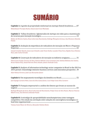 SUMÁRIO
Capítulo 1: A gestão da propriedade intelectual em startups fintech brasileiras........07
Bekembauer Procópio Rocha, Glaucio José Couri Machado
Capítulo 2: Valleys brasileiros: Aglomerados de startups em redes para a maximização
de recursos para inovação tecnológica ............................................................................................14
Kleber de Oliveira Santos, Rosa Leila Lima Nascimento, Rodrigo Mesquita de Jesus, Ana Eleonora Almeida
Paixão
Capítulo 3: Avaliação da importância de indicadores de inovação em Micro e Pequenas
Empresas.......................................................................................................................................................22
Ismael Cristofer Baierle, Jones Luís Schaefer, João Victor Kothe, Leandro Pinto Fava, Elpidio Oscar Benitez
Nara, João Carlos Furtado
Capítulo 4: Construção de indicadores de inovação na indústria sergipana..................31
Flávia Luiza Araújo Tavares da Silva, Patrícia Beltrão Lessa Constant, João Antônio Belmino dos Santos,
Bruno Ramos Eloy, Daniel Barreto Dória Amado, Jadson Andrade Costa
Capítulo 5: Analysis of information technology sector companies in Brazil in the 2013 to
2015 period: A knowledge intensive business services and innovation perspective .39
Alair Helena Ferreira, João Luiz Bernardes Júnior
Capítulo 6: Um mapeamento tecnológico da domótica no Brasil........................................52
José Aprígio Carneiro Neto, Lúcio da Silva Gama Júnior, Luiz Felipe Costa Silva Carneiro
Capítulo 7: Franquia empresarial e a análise dos fatores que levam ao sucesso do
negócio ...........................................................................................................................................................61
Rodrigo Mesquita de Jesus, Rosa Leila Lima do Nascimento, Felipe César da Silva Nunes, Marcus Vinicius
Ribeiro Cruz, Ana Eleonora Almeida Paixão
Capítulo 8: A estratégia de apropriabilidade neoschumpteriana como vantagem
competitiva: Um estudo da correlação entre soluções de convergência tecnológica e o
lead time organizacional.........................................................................................................................69
Tatiana Souto Maior de Oliveira, Alexandre Rodizio Bento
 