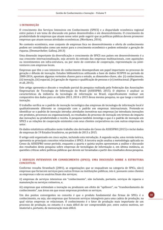 Gestão do Conhecimento e Inovação – Volume 9
40
1 INTRODUÇÃO
O crescimento dos Serviços Intensivos em Conhecimento (SPICS) e a disparidade econômica regional
entre países é um tema de discussão em países desenvolvidos e em desenvolvimento. O crescimento da
produtividade de empresas que atuam nesse setor pode sugerir que as políticas públicas devem promover
empresas que atuam nessas atividades econômicas. (Morikawa, 2016).
No contexto econômico, esse conjunto de empresas foca no desenvolvimento e oferta de conhecimento
podem ser considerados como um motor para o crescimento econômico e podem estimular a geração de
riqueza. (Desmarchelier, Gallouj, 2013)
Uma dimensão importante da diversificação e crescimento de SPICS nos países em desenvolvimento é a
sua crescente internacionalização, seja através da entrada das empresas multinacionais, com aquisições
ou investimentos em infra-estrutura, ou por meio de contratos de cooperação, representação ou joint-
ventures com empresas locais.
Empresas que têm o uso intensivo de conhecimento desempenham um papel importante no processo de
geração e difusão de inovação. Estudos bibliométricos utilizando a base de dados SCOPUS no período de
2000-2014, apontam algumas vertentes chaves para o estudo, as dimensões-chave, são: (i) conhecimento,
(ii) inovação, (iii) espacial, (iv) geração de riqueza e qualificação de pessoas e (v) institucional. (Figueiredo
et all, 2015).
Este artigo apresenta e discute o resultado parcial da pesquisa realizada pela Federação das Associações
Empresariais de Tecnologia de Informação do Brasil (ASSESPRO, 2015). O objetivo é analisar as
características da indústria da tecnologia de informação no Brasil, especificamente realizar um
comparativo dos dados para as edições 2013, 2014 e 2015 dessa mesma pesquisa, no que tange a variável
inovação.
O trabalho verifica se o padrão de inovação tecnológica das empresas de tecnologia de informação local é
qualitativamente diferente se comparado com o padrão em empresas internacionais. Pretende-se
identificar se o padrão de inovação introduz atividades inovativas nas empresas (se introduziu inovações
em produtos, processos ou organizacional), os resultados do processo de inovação em termos do impacto
das inovações na produtividade e receita. A pesquisa também investiga o que é o padrão de inovação em
SPICS e as relações de cooperação existentes com seus clientes corporativos ou com outras empresas do
setor.
Os dados estatísticos utilizados neste trabalho são derivados do Censo da ASSESPRO (2015) e inclui dados
de empresas de 19 Estados brasileiros, no período de 2013 a 2015.
O artigo está organizado em cinco seções, incluindo esta introdução. A segunda seção, uma revisão teórica,
apresenta os principais conceitos relacionados à SPICS. A terceira seção analisa a metodologia aplicada no
Censo da ASSESPRO nesse período, enquanto a quarta e quinta seções apresentam a análise e discussão
dos resultados desta pesquisa sobre empresas de tecnologias de informação e, em última instância, as
questões críticas sobre políticas públicas que devem ser levantadas a partir dos resultados dessa pesquisa.
2 SERVIÇOS INTENSIVOS EM CONHECIMENTO (SPICS): UMA DISCUSSÃO SOBRE A ESTRUTURA
CONCEITUAL
Conforme ressalta Strambach (2001), as organizações que se enquadram na categoria de SPICs, são:i)
empresas que fornecem serviços para outras firmas ou instituições públicas, isto é, possuem como clientes
as empresas e não os usuários finais dos serviços;
ii) empresas de serviços intensivas em “conhecimento”, não incluindo, portanto, serviços de reparos e
manutenção ou serviços rotineiros, e;
iii) empresas que estimulam a inovação ou produzem um efeito de “spillover”, ou “transbordamento de
conhecimento”, nas áreas em que essas empresas provêem os serviços.
Um dos pontos convergentes no conceito é que o produto fundamental das firmas de SPICs é o
conhecimento, ou seja, são empresas que fornecem serviços intangíveis para uma cadeia de produção, na
qual várias empresas se relacionam. O conhecimento é o fator de produção mais importante de um
processo de produção, no entanto é o mais difícil de ser compreendido por, entre outros motivos, ser
imaterial e, portanto, de mensuração mais difícil.
 