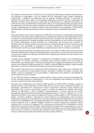 Gestão do Conhecimento e Inovação – Volume 9
41
De acordo com vários autores, o conhecimento é um estoque de informações complexas incorporado por
um indivíduo ou organização e não um simples fluxo de informação. Nesse sentido, considera-se
conhecimento a integração da informação com um objetivo claramente definido. A construção do
conhecimento, nesta ótica, implica em interpretação, julgamento, tomada de decisão e experiências em
diferentes contextos. Neste processo de construção do conhecimento, um componente importante é o
conhecimento tácito, que dificilmente é formalizado, além de ser incorporado no longo prazo pela cultura
da organização e por meio das redes de relações construídas por indivíduos. Todos esses aspectos fazem
com que a padronização dos produtos imateriais seja muito difícil. Em contrapartida, o conhecimento
explícito pode ser sistematicamente processado, transferido, estocado e organizado. (Strambach,
2001)
Uma característica crucial é que as empresas de SPICs têm uma interação e comunicação intensiva que
acontece entre empresas usuárias e fornecedoras do conhecimento. Nesse processo de geração do serviço,
as relações de comercialização de SPICS envolvem incerteza e assimetria de informações. Neste caso, o
serviço prestado promove a evolução qualitativa do fator conhecimento, por isso se difere da compra de
um produto padronizado. Serviços intensivos em conhecimento são fornecidos por empresas de
diferentes ramos de atuação, inclusive de serviços que não existiam há alguns anos. Tais empresas surgem
rapidamente com capacidade de responder às recentes demandas do mercado no processo de
reestruturação produtiva, que exige flexibilidade e competência para resolver problemas corporativos.
Dado que uma das importantes características do processo de criação de conhecimento nesse setor são as
interações efetivadas entre clientes e fornecedores dessas corporações, a estrutura de mercado dos SPICS
é um processo resultante da interação entre diferentes empresas, que formam parcerias, inclusive com
institutos de pesquisa.
O objetivo dessa estratégia é aumentar o investimento em atividades conjuntas e/ou complementares
para atender aos clientes corporativos. A dinâmica dessa interação propõe uma troca elevada de
conhecimento, que contribui para a elaboração de soluções para os agentes participantes desse mercado.
Autores como Nählinder (2002), Bernardes et al. (2005) e Antonelli (2000) investigam o papel assumido
pelos SPICs no processo de indução da inovação em outros setores econômicos.
Outro aspecto importante é que as empresas de SPICs de diferentes ramos atuam como consultoras que,
através de um processo de comunicação interativa, entendem o problema do cliente e propõem uma
solução a partir da adaptação de sua especialidade e conhecimento para atender às necessidades do
cliente corporativo que as contratou.
O setor SPICS, de acordo com Muller por e Zenker (2001), constitui uma das características fundamentais
de uma economia baseada no conhecimento e é um dos componentes mais dinâmicos do sector dos
serviços na maioria dos países industrializados.
Para fazer uma categorização das atividades SPICS possíveis, da OCDE (2007) confirmou a partir de
estudos empíricos como materializar a conectividade entre os atores da rede e a disposição de absorver a
informação, aumentando em conhecimento serviços empresariais intensivos. Essas empresas são
importantes para o processo de inovação, porque os serviços de negócios são definidos para incluir
"Serviços de informática e afins", "pesquisa e desenvolvimento" e "outras empresas de serviço"
(Classificação Internacional Tipo Industrial de Atividades Econômicas - ISIC rev 3 categorias 72, 73. e 74).
Empresas de Serviços, ou que atuam no segmento de serviços, também podem ser sub- divididas em dois
grupos: o primeiro subgrupo é empresas de serviços intensivos em conhecimento, que são serviços
profissionais, incluindo TI e consultorias (72), serviços de Pesquisa & Desenvolvimento (73), consultoria
jurídica (74), Contabilidade (74) , marketing e publicidade (74), consultoria em P&D e desenvolvimento de
recursos humanos (74). O segundo subgrupo consiste em serviços operacionais, incluindo limpeza
industrial (74), os serviços de segurança (74) e serviços de secretariado (74). As atividades de serviço
empresarial, no passado, foram realizados o desenvolvimento in-house. Este é especialmente o caso dos
serviços de conhecimento intensivo, dada a sua importância estratégica e sua natureza específica à firma.
Cada vez mais, no entanto, as empresas têm comprado serviços intensivos em conhecimento de fontes
externas, a fim de tirar proveito de economias de escala e escopo. (Tabela 1).
 