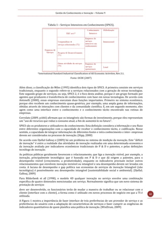 Gestão do Conhecimento e Inovação – Volume 9
42
Tabela 1 – Serviços Intensivos em Conhecimento (SPICS).
*International Standard Industrial Classification of All Economic Activities, Rev.3.1.
Fonte: OCDE (2007)
Além disso, a classificação do Miles (1995) identifica dois tipos de SPICS. A primeira consiste em serviços
tradicionais, enquanto o segundo refere-se a serviços relacionados com a geração de novas tecnologias.
Este segundo grupo de serviços, ou seja, SPICS 2, é o foco desta análise, porque é um grupo formado por
agentes que produzem e transferência de conhecimentos com base em novas tecnologias. De acordo com
Antonelli (2000), essas empresas executam duas funções importantes. Primeiro no sistema econômico,
porque eles recebem um conhecimento quase-genérico, por exemplo, uma ampla gama de informações,
obtidas através de interações com clientes e da comunidade científica. E, em um segundo momento, eles
agem como uma interface entre o conhecimento e o conhecimento tácito encontrado nas rotinas de
empresas.
Corrolato (2009, p.666) afirmam que os intangíveis são formas de investimento, porque eles representam
um "uso de recursos que reduz o consumo atual, a fim de aumentá-lo no futuro".
SPICS são os produtores e utilizadores do conhecimento. Esta definição considera a informação e seu fluxo
entre diferentes organizações com a capacidade de receber o conhecimento tácito, e codificação. Nesse
sentido, a capacidade de integrar informações de diferentes fontes e intra conhecimento e inter- empresas
devem ser considerados no processo de inovação. (Hipp, 2000)
De acordo com Djellal Gallouj e (2009) há um problema no sistema de medição da inovação. Este "déficit
de inovação" é entre a realidade das atividades de inovação realizadas em uma determinada economia e
da inovação avaliada por indicadores econômicos tradicionais de P & D e patentes, e pelas definições
tecnólogo de inovação.
As políticas públicas geralmente favorecem o relacionamento, que liga a inovação visível, por exemplo, a
inovação, principalmente tecnológica: que é baseada em P & D e que dá origem a patentes, para o
desempenho visível (crescimento, a produtividade), enquanto os indicadores precisam incluir outros
relacionamentos que envolvem inovação invisível ou intangível e seu desempenho devem ser levados em
conta. A lacuna de desempenho e gap política nas economias de serviços de inovação Intangível (não
tecnológica) é possivelmente seu desempenho intangível (sustentabilidade social e ambiental). (Djellal;
Gallouj, 2009)
Para Bilderbeek et all (1998), o modelo 4D qualquer inovação no serviço envolve uma combinação
específica de quatro dimensões mencionadas um serviço. Normalmente significa que um novo sistema de
prestação de serviços
deve ser desenvolvido, os funcionários terão de mudar a maneira de trabalhar ou se relacionar com o
cliente (interface com o cliente), a forma como é utilizado em novos processos de negócio em que a TI é
utilizada.
A Figura 1 mostra a importância de fazer interface de trás preferências de um provedor de serviço e as
preferências do usuário com a adaptação de características de serviços e fazer cumprir as exigências de
indicadores quantitativos de quem planifica uma política de inovação. (WinDrum, 2009)
 