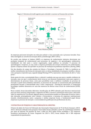 Gestão do Conhecimento e Inovação – Volume 9
43
Figura 1: Estrutura de multi-agentes para entender o sucesso ou fracasso dos serviços.
Fonte: Windrum (2009).
As empresas procuram inovações em rede para reduzir o risco associado com o processo inovador. Essa
ideia está ligada ao conceito de inovação aberta. (Chesbrough, 2003 e 2011)
De acordo com Aslesen et Isaksen (2007), as empresas de conhecimento intensivo direcionam sua
produção (outputs) de conhecimento para processos de negócios e de aprendizagem colaborativa,
trabalhando em rede junto a outras organizações, sejam públicas ou privadas. O processo de
aprendizagem é recíproco, ou seja, tanto a empresa prestadora de serviços intensivos em conhecimento,
quanto a empresa cliente vão aprender no processo de resolução de problemas específicos. (Hertog, 2000)
Um dos desafios do campo dos estudos da Ciência e Tecnologia e Inovação (C, T&I) é a tendência ao
melhor entendimento das formas de interação entre as várias modalidades de pesquisa científica e dessas
com a pesquisa corporativa que, segundo Spiegel-Rosing (1977), representa o movimento de abrir a “caixa
preta”.
Deste ponto de vista, a proximidade física e cultural é condição sine qua non para o modelo sistêmico de
inovação, uma vez que o conhecimento tácito torna-se um elemento fundamental, tanto para superar o
determinismo do processo linear, como para possibilitar mais e melhores resultados no processo de
inovação. A partir dessa dinâmica interativa, os processos de inovação se caracterizam pelo aprendizado
permanente durante a interatividade intra e inter- empresarial – learning by interaction. A cooperação
tecnológica também demonstra ser uma das maneiras de efetivar essas trocas de conhecimento (OCDE,
1992).
Nesse sentido, foram discutidas diferentes classificações de SPICS adotadas pela literatura internacional
para que fosse possível compreender o segmento de SPICs e fornecer sustentação teórica para a discussão
sobre as empresas de TI no Brasil. Algumas dessas características podem ser destacadas na teoria, como a
alta interação, principalmente entre clientes e fornecedores; a presença de empresas multinacionais
atuando, simultaneamente, junto a pequenas e médias empresas locais; o fundamental papel dessas
empresas no processo de inovação e a necessidade de qualificação dos profissionais da área.
3 ESTRATÉGIA DE PESQUISA E CARACTERIZAÇÃO DA AMOSTRA
O banco de dados do Censo da Federação das Associações Empresariais de TI do Brasil, Assespro, (2013,
2014 e 2015) foi utilizado nesta pesquisa. Esses dados foram coletados a partir de contribuição voluntária
por meio da Internet. No período de maio a julho de 2012 dados foram recolhidos e 352 empresas
brasileiras participaram do Censo. Enquanto em 2014 e 2015, foram obtidas 434 e 306 empresas
respondentes do questionário.
 