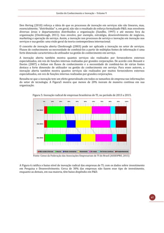 Gestão do Conhecimento e Inovação – Volume 9
47
Den Hertog (2010) reforça a ideia de que os processos de inovação em serviços não são lineares, mas,
essencialmente, "distribuídas" e, em geral, não são o resultado do esforço formalizado P&D, mas envolvem
diversas áreas e departamentos distribuídos a organização (Sundbo, 1997) e até mesmo fora da
organização (Chesbrough, 2011). Isso envolve, por exemplo, estratégia, desenvolvimento de negócios,
marketing e operação do serviço. Assim, a inovação nos processos de serviço e inovação em inovação nos
serviços e sua gestão: uma visão geral da teoria contemporânea internacional.
O conceito de inovação aberta Chesbrough (2003) pode ser aplicado a inovação no setor de serviços.
Fluxos de conhecimento ea necessidade de combiná-los a partir de múltiplas fontes de informação é uma
forte dimensão característica do utilizador na gestão do conhecimento em serviço.
A inovação aberta também mostra quantos serviços são realizados por fornecedores externos
especializados, em vez de funções internas realizadas por grandes corporações. De acordo com Bessant e
Davies (2007) a ênfase em fluxos de conhecimento e a necessidade de combiná-los de várias fontes
destaca a forte dimensão de utilizador na gestão do conhecimento em serviço. Para esses autores, a
inovação aberta também mostra quantos serviços são realizados por muitos fornecedores externos
especializados, em vez de funções internas realizadas por grandes corporações.
Ressalta-se que a inovação tem um efeito generalizado em todos os tamanhos de empresa nas informações
do setor de tecnologia. A Figura5 mostra que menos de 20% inovam de maneira contínua em sua
organização.
Figura 5: Inovação radical de empresas brasileiras de TI, no período de 2013 a 2015.
Fonte: Censo da Federação das Associações Empresariais de TI do Brasil (ASSESPRO, 2015)
A Figura 6 ratifica o baixo nível de inovação radical das empresas de TI, com os dados sobre investimento
em Pesquisa e Desenvolvimento. Cerca de 30% das empresas não fazem esse tipo de investimento,
enquanto as demais, em sua maioria, têm baixo dispêndio em P&D.
 