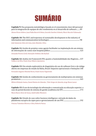 SUMÁRIO
Capítulo 9: Una propuesta metodológica basada en el conocimiento clave del personal
para la integración de equipos de alto rendimiento en el desarrollo de software........89
Alonso Perez-Soltero, Juan Pablo Becerril-Sitten, Gerardo Sanchez-Schmitz, Mario Barcelo-Valenzuela
Capítulo 10: The EICC and trajectory of sustainable development in the industry of
information and communication technologies.............................................................................98
João Samarone Alves de Lima, João Almeida e Silva
Capítulo 11: Gestão de projetos como agente facilitador na implantação de um sistema
de informações de custos num hospital público..........................................................................123
Armando Pereira Grell, Chennyfer Dobbins Abi Rached
Capítulo 12: Análise do Framework ITIL quanto a Sustentabilidade dos Negócios...137
Valdecir da Silva, Paulo César Ribeiro Quintairos
Capítulo 13: Um estudo exploratório de diagnóstico do uso de software livre e de código
aberto em empresas do estado da Bahia, Brasil: Impactos operacionais e limitações 148
Fernando Augusto Almeida Neves, Paulo Soares Figueiredo
Capítulo 14: Gestão do conhecimento no gerenciamento de multiprojetos em sistemas
produtivos.....................................................................................................................................................165
Mônica Holanda Santos, Daniel Batista de Almeida , Túlio Sérgio de Almeida, Jorge Muniz Junior
Capítulo 15: O uso da tecnologia da informação e comunicação na educação superior: o
caso do portal docente do sistema de gestão acadêmica da UFC..........................................173
Maria Naires Alves de Souza, André Jalles Monteiro
Capítulo 16: Estudo de caso sobre business intelligence: extração de dados da
plataforma sucupira da capes para o gerenciamento de um PPG ........................................192
Vinicius Tolentino Oliveira e Silva, Roberto Patrus
 