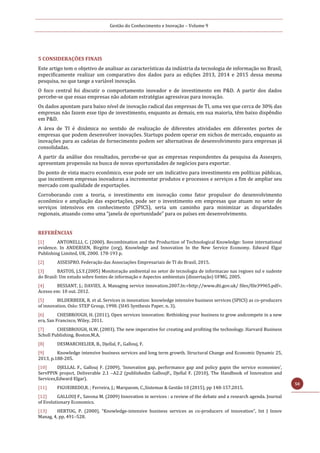 Gestão do Conhecimento e Inovação – Volume 9
50
5 CONSIDERAÇÕES FINAIS
Este artigo tem o objetivo de analisar as características da indústria da tecnologia de informação no Brasil,
especificamente realizar um comparativo dos dados para as edições 2013, 2014 e 2015 dessa mesma
pesquisa, no que tange a variável inovação.
O foco central foi discutir o comportamento inovador e de investimento em P&D. A partir dos dados
percebe-se que essas empresas não adotam estratégias agressivas para inovação.
Os dados apontam para baixo nível de inovação radical das empresas de TI, uma vez que cerca de 30% das
empresas não fazem esse tipo de investimento, enquanto as demais, em sua maioria, têm baixo dispêndio
em P&D.
A área de TI é dinâmica no sentido de realização de diferentes atividades em diferentes portes de
empresas que podem desenvolver inovações. Startups podem operar em nichos de mercado, enquanto as
inovações para as cadeias de fornecimento podem ser alternativas de desenvolvimento para empresas já
consolidadas.
A partir da análise dos resultados, percebe-se que as empresas respondentes da pesquisa da Assespro,
apresentam propensão na busca de novas oportunidades de negócios para exportar.
Do ponto de vista macro econômico, esse pode ser um indicativo para investimento em políticas públicas,
que incentivem empresas inovadoras a incrementar produtos e processos e serviços a fim de ampliar seu
mercado com qualidade de exportações.
Corroborando com a teoria, o investimento em inovação como fator propulsor do desenvolvimento
econômico e ampliação das exportações, pode ser o investimento em empresas que atuam no setor de
serviços intensivos em conhecimento (SPICS), seria um caminho para minimizar as disparidades
regionais, atuando como uma “janela de oportunidade” para os países em desenvolvimento.
REFERÊNCIAS
[1] ANTONELLI, C. (2000). Recombination and the Production of Technological Knowledge: Some international
evidence. In ANDERSEN, Birgitte (org), Knowledge and Innovation In the New Service Economy. Edward Elgar
Publishing Limited, UK, 2000. 178-193 p.
[2] ASSESPRO. Federação das Associações Empresariais de TI do Brasil, 2015.
[3] BASTOS, J.S.Y.(2005) Monitoração ambiental no setor de tecnologia de informacao nas regioes sul e sudeste
do Brasil: Um estudo sobre fontes de informação e Aspectos ambientais (dissertação) UFMG, 2005.
[4] BESSANT, J.; DAVIES, A. Managing service innovation.2007.In:<http://www.dti.gov.uk/ files/file39965.pdf>.
Acesso em: 10 out. 2012.
[5] BILDERBEEK, R. et al. Services in innovation: knowledge intensive business services (SPICS) as co-producers
of innovation. Oslo: STEP Group, 1998. (SI4S Synthesis Paper, n. 3).
[6] CHESBROUGH, H. (2011), Open services innovation: Rethinking your business to grow andcompete in a new
era, San Francisco, Wiley, 2011.
[7] CHESBROUGH, H.W. (2003). The new imperative for creating and profiting the technology. Harvard Business
Scholl Publishing. Boston.M.A.
[8] DESMARCHELIER, B., Djellal, F., Gallouj, F.
[9] Knowledge intensive business services and long term growth. Structural Change and Economic Dynamic 25,
2013, p.188-205.
[10] DJELLAL F., Gallouj F. (2009), ‘Innovation gap, performance gap and policy gapin the service economies’,
ServPPIN project, Deliverable 2.1 –A2.2 (publishedin GalloujF., Djellal F. (2010), The Handbook of Innovation and
Services,Edward Elgar).
[11] FIGUEIREDO,R. ; Ferreira, J.; Marquesm, C.,Sistemas & Gestão 10 (2015), pp 148-157.2015.
[12] GALLOUJ F., Savona M. (2009) Innovation in services : a review of the debate and a research agenda. Journal
of Evolutionary Economics.
[13] HERTOG, P. (2000), “Knowledge-intensive business services as co-producers of innovation”, Int J Innov
Manag, 4, pp. 491–528.
 