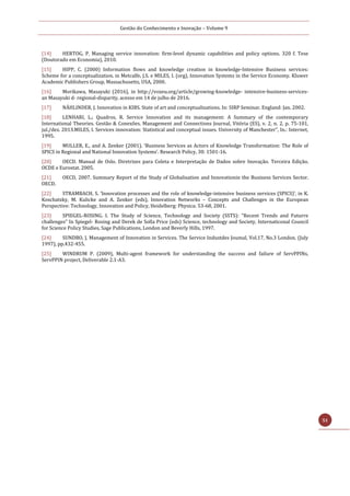 Gestão do Conhecimento e Inovação – Volume 9
51
[14] HERTOG, P. Managing service innovation: firm-level dynamic capabilities and policy options. 320 f. Tese
(Doutorado em Economia), 2010.
[15] HIPP, C. (2000) Information flows and knowledge creation in knowledge-Intensive Business services:
Scheme for a conceptualization. in Metcalfe, J.S. e MILES, I. (org), Innovation Systems in the Service Economy. Kluwer
Academic Publishers Group, Massachusetts, USA, 2000.
[16] Morikawa, Masayuki (2016), in http://voxeu.org/article/growing-knowledge- intensive-business-services-
an Masayuki d- regional-disparity, acesso em 14 de julho de 2016.
[17] NÄHLINDER, J. Innovation in KIBS. State of art and conceptualizations. In: SIRP Seminar. England: Jan. 2002.
[18] LENHARI, L.; Quadros, R. Service Innovation and its management: A Summary of the contemporary
International Theories. Gestão & Conexões. Management and Connections Journal, Vitória (ES), v. 2, n. 2, p. 75-101,
jul./dez. 2013.MILES, I. Services innovation: Statistical and conceptual issues. University of Manchester”, In.: Internet,
1995.
[19] MULLER, E., and A. Zenker (2001). ‘Business Services as Actors of Knowledge Transformation: The Role of
SPICS in Regional and National Innovation Systems’. Research Policy, 30: 1501-16.
[20] OECD. Manual de Oslo. Diretrizes para Coleta e Interpretação de Dados sobre Inovação. Terceira Edição.
OCDE e Eurostat. 2005.
[21] OECD, 2007. Summary Report of the Study of Globalisation and Innovationin the Business Services Sector.
OECD.
[22] STRAMBACH, S. ‘Innovation processes and the role of knowledge-intensive business services (SPICS)’, in K.
Koschatzky, M. Kulicke and A. Zenker (eds), Innovation Networks – Concepts and Challenges in the European
Perspective: Technology, Innovation and Policy, Heidelberg: Physica: 53-68, 2001.
[23] SPIEGEL-ROSING. I. The Study of Science, Technology and Society (SSTS): “Recent Trends and Futurre
challenges” In Spiegel- Rosing and Derek de Solla Price (eds) Science, technology and Society, Internaticonal Council
for Science Policy Studies, Sage Publications, London and Beverly Hills, 1997.
[24] SUNDBO, J. Management of Innovation in Services. The Service Industdes Joumal, Vol.17, No.3 London. (July
1997), pp.432-455.
[25] WINDRUM P. (2009), Multi-agent framework for understanding the success and failure of ServPPINs,
ServPPIN project, Deliverable 2.1-A3.
 