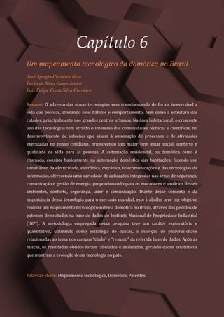 Gestão do Conhecimento e Inovação – Volume 9
52
Capítulo 6
Um mapeamento tecnológico da domótica no Brasil
José Aprígio Carneiro Neto
Lúcio da Silva Gama Júnior
Luiz Felipe Costa Silva Carneiro
Resumo: O advento das novas tecnologias vem transformando de forma irreversível a
vida das pessoas, alterando seus hábitos e comportamento, bem como a estrutura das
cidades, principalmente nos grandes centros urbanos. Na área habitacional, o crescente
uso das tecnologias tem atraído o interesse das comunidades técnicas e científicas, no
desenvolvimento de soluções que visam à automação de processos e de atividades
executadas no nosso cotidiano, promovendo um maior bem estar social, conforto e
qualidade de vida para as pessoas. A automação residencial, ou domótica como é
chamada, consiste basicamente na automação doméstica das habitações, fazendo uso
simultâneo da eletricidade, eletrônica, mecânica, telecomunicações e das tecnologias da
informação, oferecendo uma variedade de aplicações integradas nas áreas de segurança,
comunicação e gestão de energia, proporcionando para os moradores e usuários desses
ambientes, conforto, segurança, lazer e comunicação. Diante desse contexto e da
importância dessa tecnologia para o mercado mundial, este trabalho teve por objetivo
realizar um mapeamento tecnológico sobre a domótica no Brasil, através dos pedidos de
patentes depositados na base de dados do Instituto Nacional de Propriedade Industrial
(INPI). A metodologia empregada nessa pesquisa teve um caráter exploratório e
quantitativo, utilizando como estratégia de buscas, a inserção de palavras-chave
relacionadas ao tema nos campos “título” e “resumo” da referida base de dados. Após as
buscas, os resultados obtidos foram tabulados e analisados, gerando dados estatísticos
que mostram a evolução dessa tecnologia no país.
Palavras-chave: Mapeamento tecnológico, Domótica, Patentes.
 